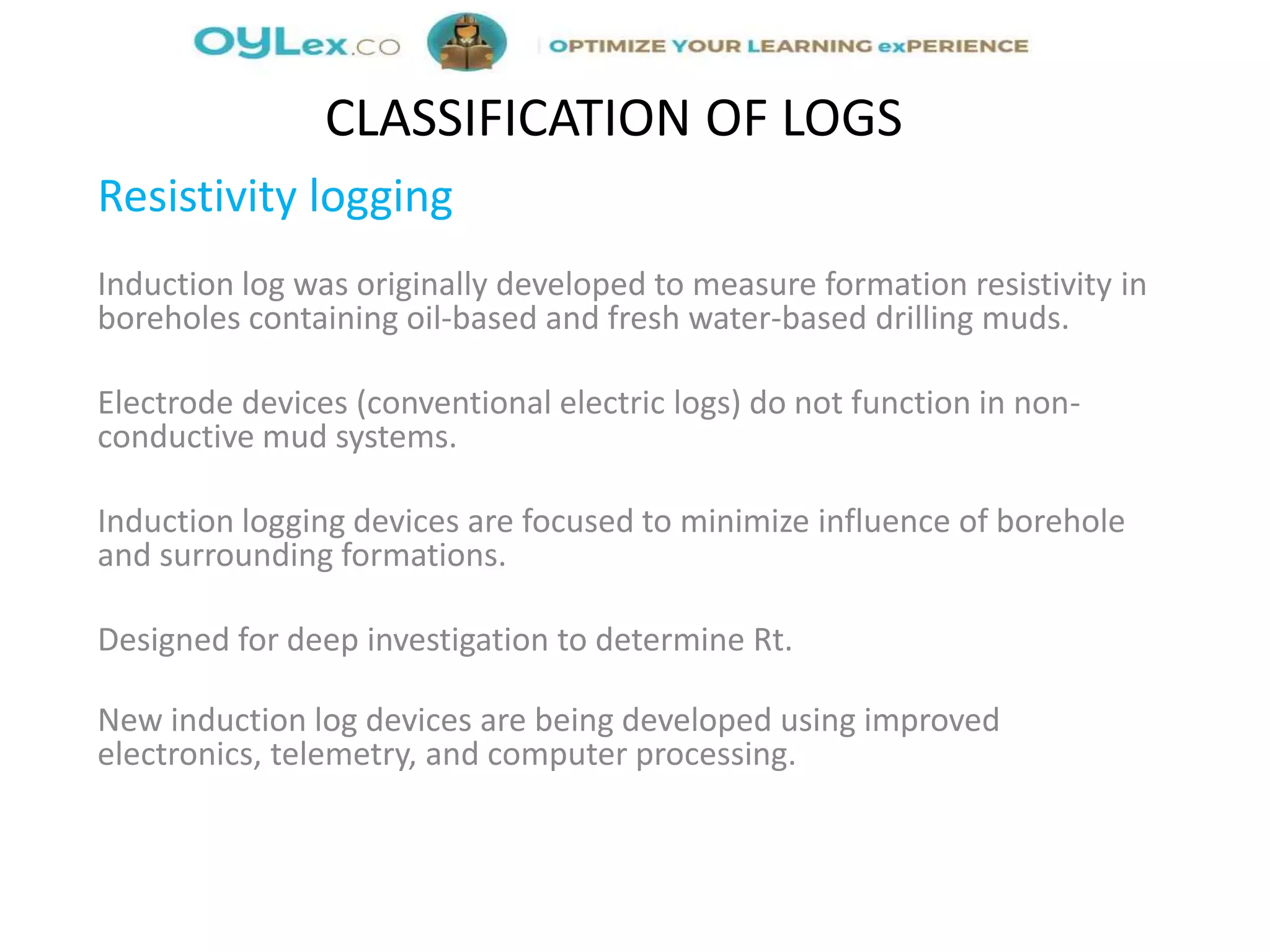 Resistivity logging
Induction log was originally developed to measure formation resistivity in
boreholes containing oil-based and fresh water-based drilling muds.
Electrode devices (conventional electric logs) do not function in non-
conductive mud systems.
Induction logging devices are focused to minimize influence of borehole
and surrounding formations.
Designed for deep investigation to determine Rt.
New induction log devices are being developed using improved
electronics, telemetry, and computer processing.
CLASSIFICATION OF LOGS
 