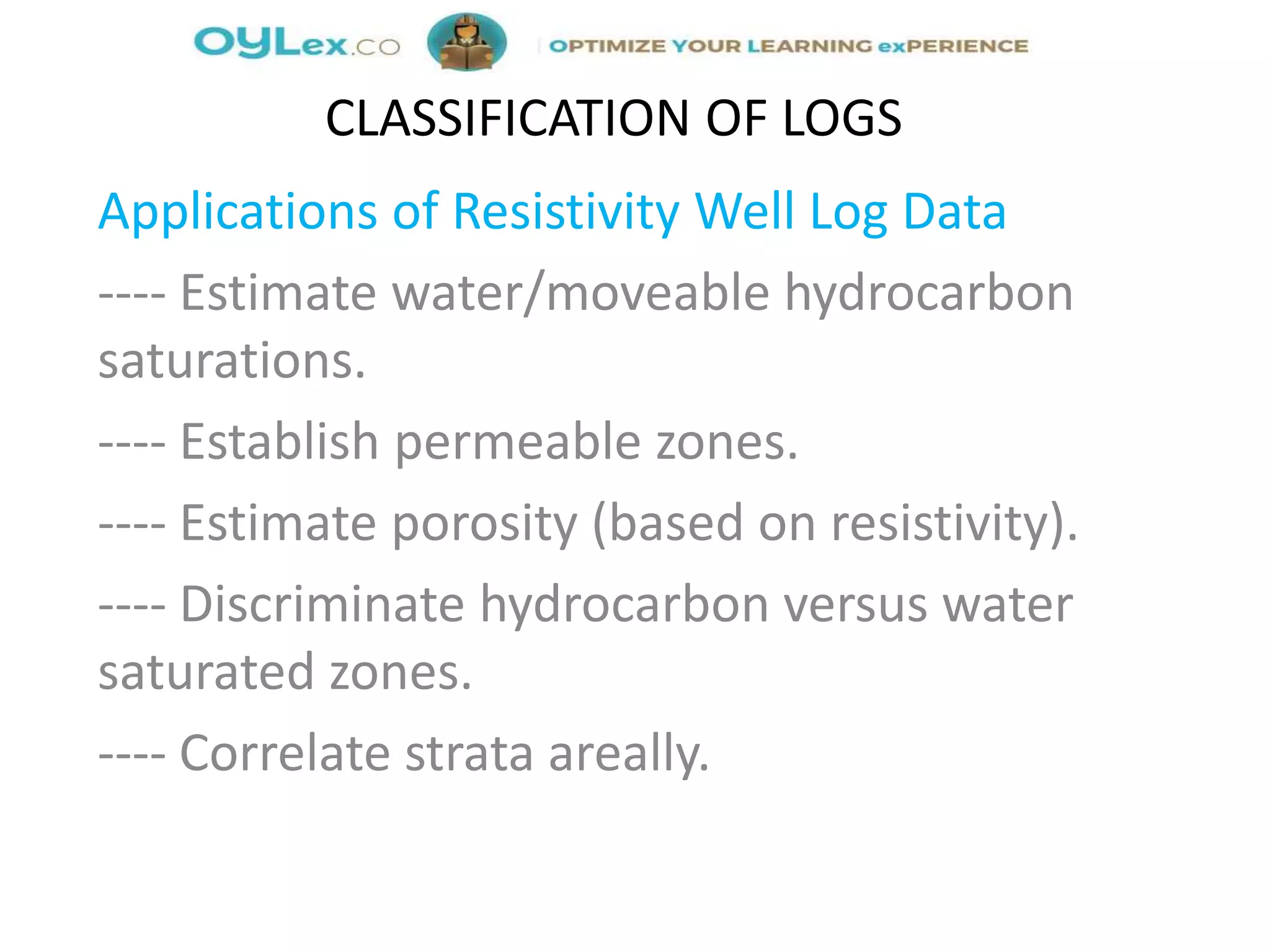 Applications of Resistivity Well Log Data
---- Estimate water/moveable hydrocarbon
saturations.
---- Establish permeable zones.
---- Estimate porosity (based on resistivity).
---- Discriminate hydrocarbon versus water
saturated zones.
---- Correlate strata areally.
CLASSIFICATION OF LOGS
 