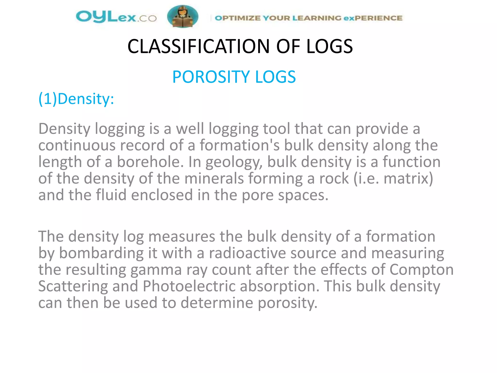 POROSITY LOGS
(1)Density:
Density logging is a well logging tool that can provide a
continuous record of a formation's bulk density along the
length of a borehole. In geology, bulk density is a function
of the density of the minerals forming a rock (i.e. matrix)
and the fluid enclosed in the pore spaces.
The density log measures the bulk density of a formation
by bombarding it with a radioactive source and measuring
the resulting gamma ray count after the effects of Compton
Scattering and Photoelectric absorption. This bulk density
can then be used to determine porosity.
CLASSIFICATION OF LOGS
 