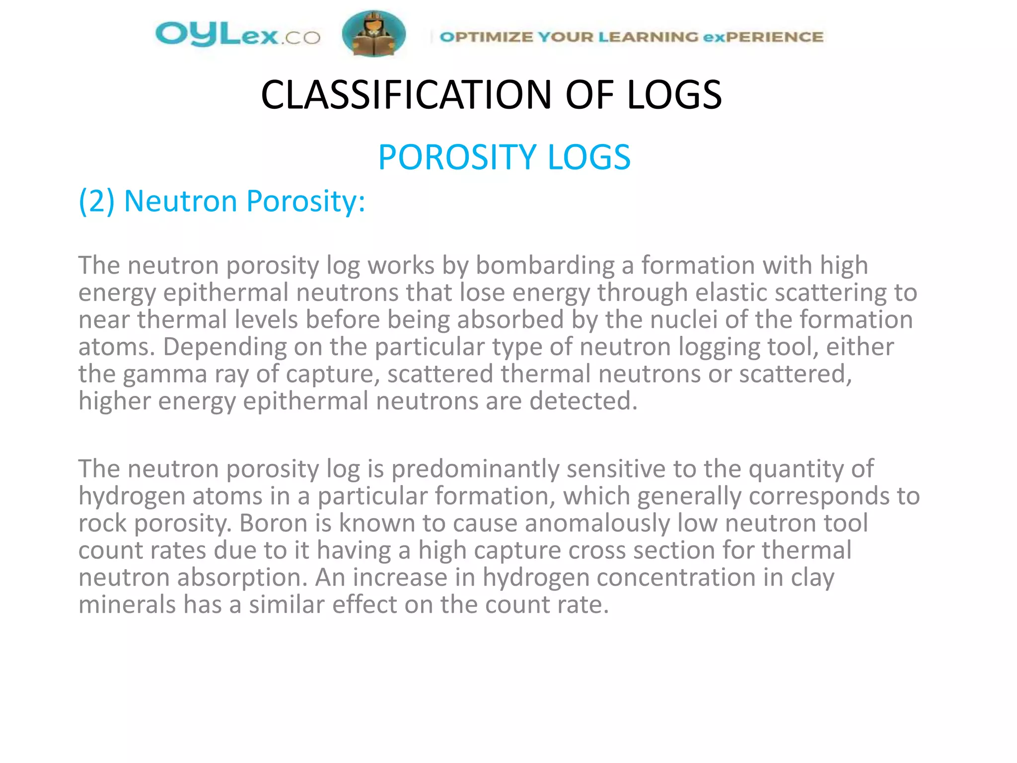 POROSITY LOGS
(2) Neutron Porosity:
The neutron porosity log works by bombarding a formation with high
energy epithermal neutrons that lose energy through elastic scattering to
near thermal levels before being absorbed by the nuclei of the formation
atoms. Depending on the particular type of neutron logging tool, either
the gamma ray of capture, scattered thermal neutrons or scattered,
higher energy epithermal neutrons are detected.
The neutron porosity log is predominantly sensitive to the quantity of
hydrogen atoms in a particular formation, which generally corresponds to
rock porosity. Boron is known to cause anomalously low neutron tool
count rates due to it having a high capture cross section for thermal
neutron absorption. An increase in hydrogen concentration in clay
minerals has a similar effect on the count rate.
CLASSIFICATION OF LOGS
 