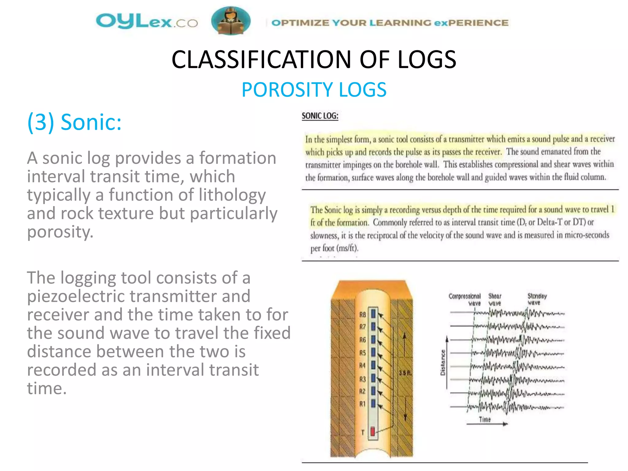 (3) Sonic:
A sonic log provides a formation
interval transit time, which
typically a function of lithology
and rock texture but particularly
porosity.
The logging tool consists of a
piezoelectric transmitter and
receiver and the time taken to for
the sound wave to travel the fixed
distance between the two is
recorded as an interval transit
time.
CLASSIFICATION OF LOGS
POROSITY LOGS
 