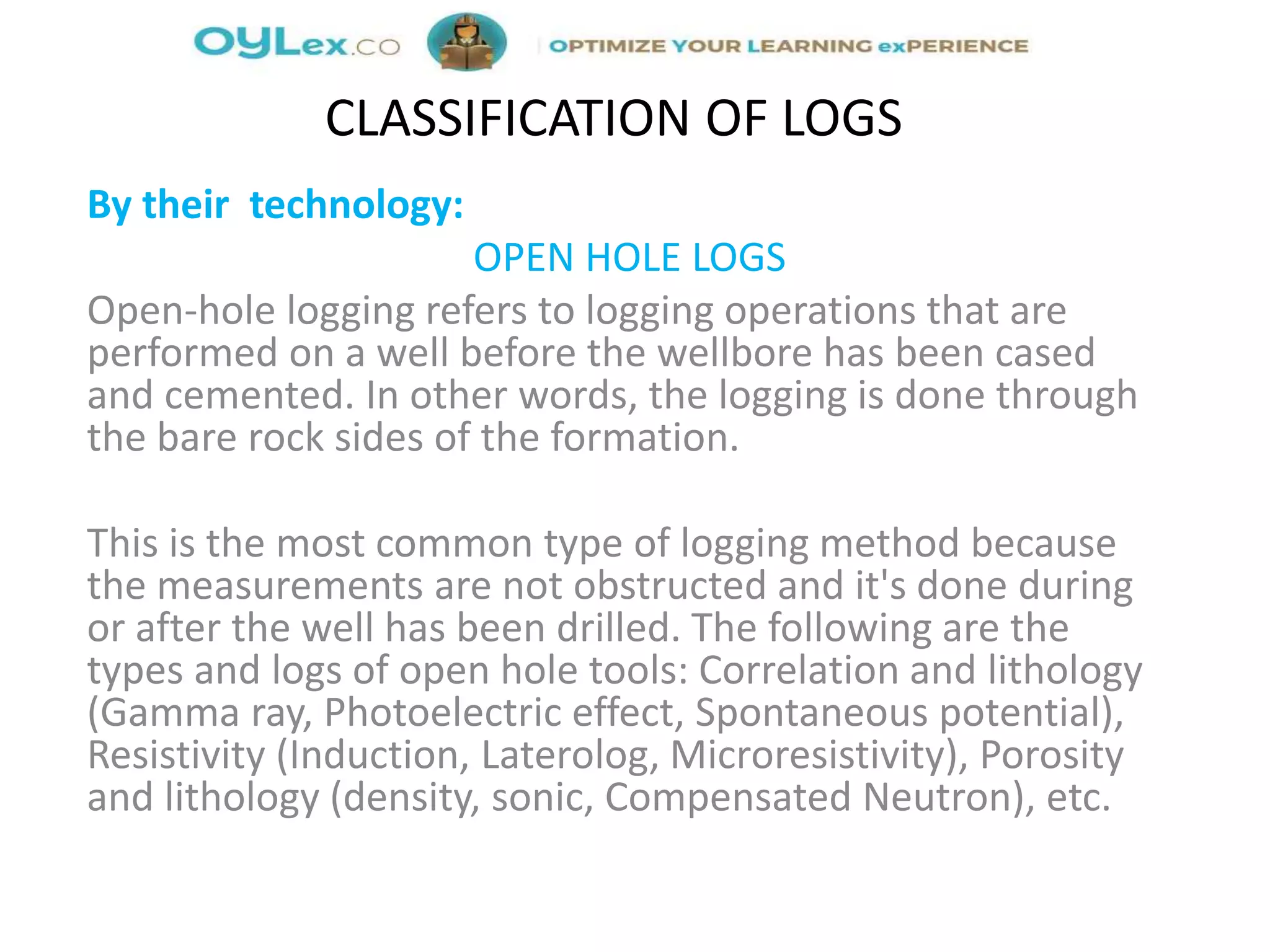 By their technology:
OPEN HOLE LOGS
Open-hole logging refers to logging operations that are
performed on a well before the wellbore has been cased
and cemented. In other words, the logging is done through
the bare rock sides of the formation.
This is the most common type of logging method because
the measurements are not obstructed and it's done during
or after the well has been drilled. The following are the
types and logs of open hole tools: Correlation and lithology
(Gamma ray, Photoelectric effect, Spontaneous potential),
Resistivity (Induction, Laterolog, Microresistivity), Porosity
and lithology (density, sonic, Compensated Neutron), etc.
CLASSIFICATION OF LOGS
 
