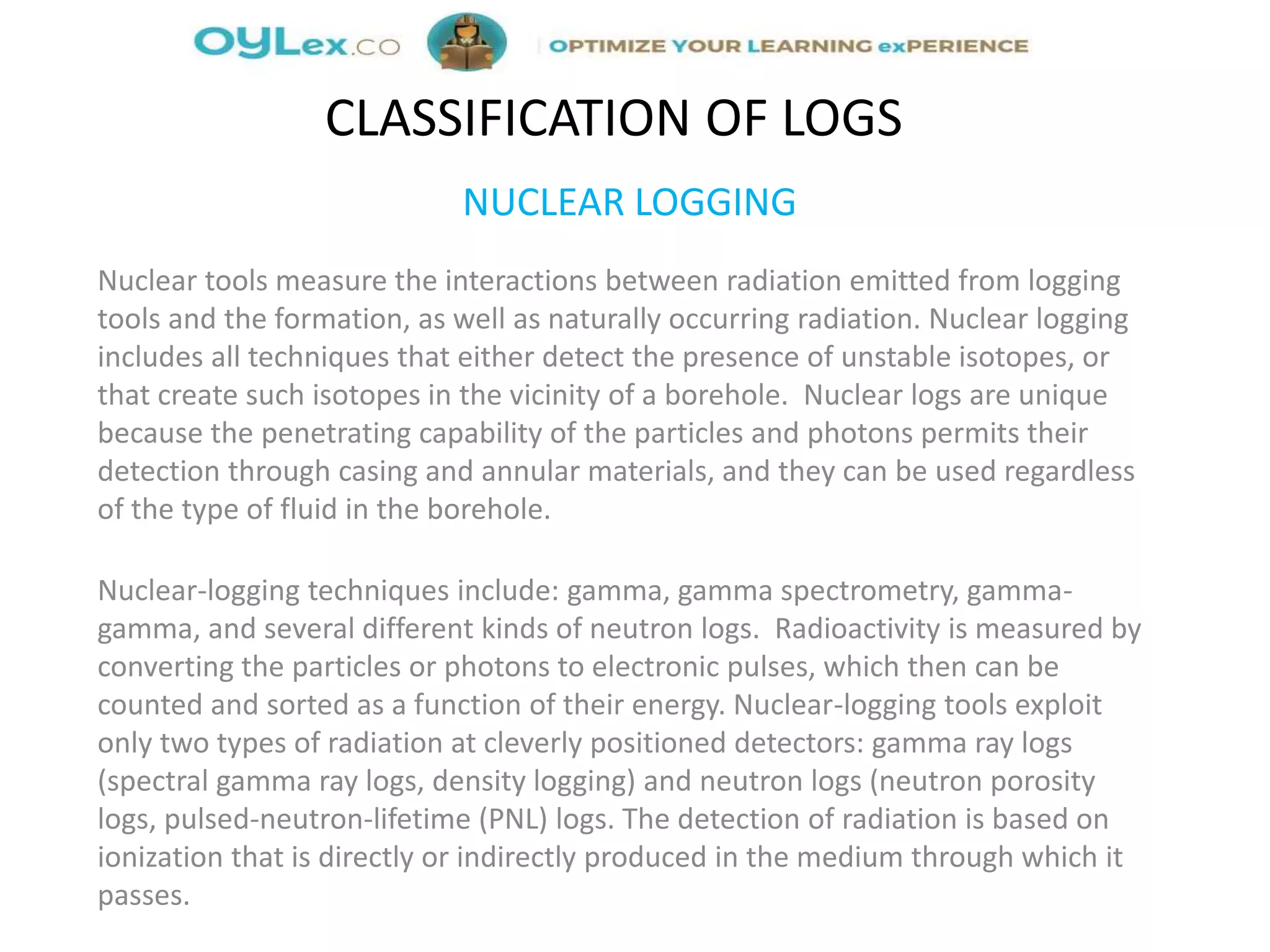 NUCLEAR LOGGING
Nuclear tools measure the interactions between radiation emitted from logging
tools and the formation, as well as naturally occurring radiation. Nuclear logging
includes all techniques that either detect the presence of unstable isotopes, or
that create such isotopes in the vicinity of a borehole. Nuclear logs are unique
because the penetrating capability of the particles and photons permits their
detection through casing and annular materials, and they can be used regardless
of the type of fluid in the borehole.
Nuclear-logging techniques include: gamma, gamma spectrometry, gamma-
gamma, and several different kinds of neutron logs. Radioactivity is measured by
converting the particles or photons to electronic pulses, which then can be
counted and sorted as a function of their energy. Nuclear-logging tools exploit
only two types of radiation at cleverly positioned detectors: gamma ray logs
(spectral gamma ray logs, density logging) and neutron logs (neutron porosity
logs, pulsed-neutron-lifetime (PNL) logs. The detection of radiation is based on
ionization that is directly or indirectly produced in the medium through which it
passes.
CLASSIFICATION OF LOGS
 