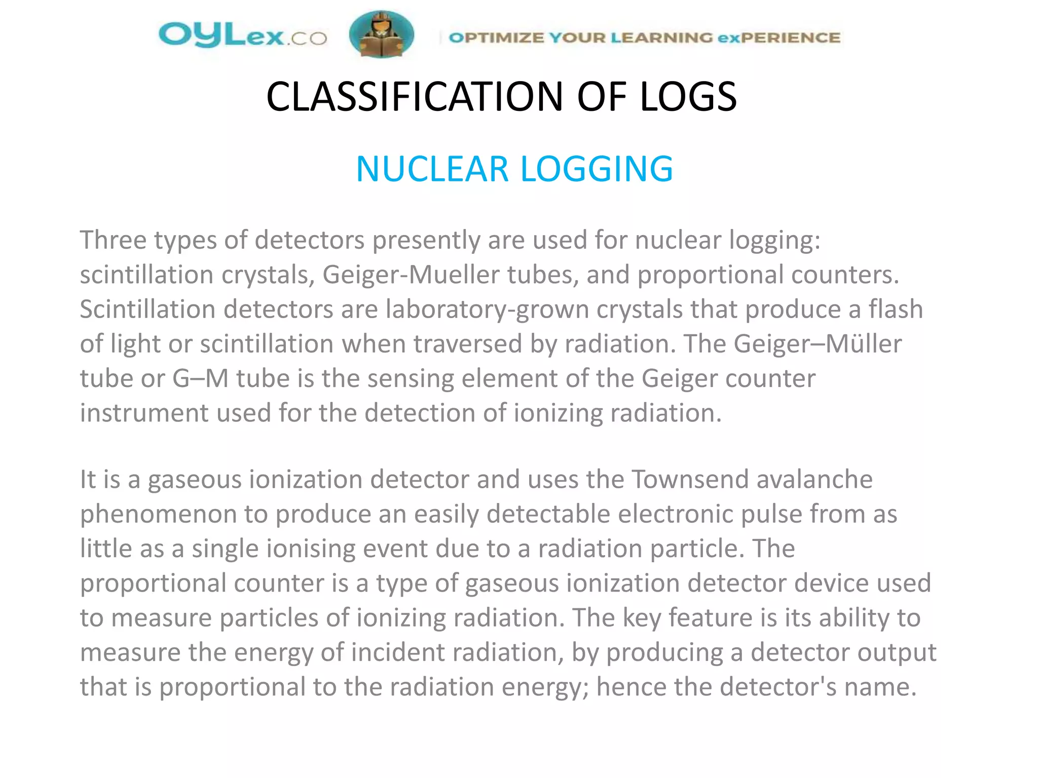 NUCLEAR LOGGING
Three types of detectors presently are used for nuclear logging:
scintillation crystals, Geiger-Mueller tubes, and proportional counters.
Scintillation detectors are laboratory-grown crystals that produce a flash
of light or scintillation when traversed by radiation. The Geiger–Müller
tube or G–M tube is the sensing element of the Geiger counter
instrument used for the detection of ionizing radiation.
It is a gaseous ionization detector and uses the Townsend avalanche
phenomenon to produce an easily detectable electronic pulse from as
little as a single ionising event due to a radiation particle. The
proportional counter is a type of gaseous ionization detector device used
to measure particles of ionizing radiation. The key feature is its ability to
measure the energy of incident radiation, by producing a detector output
that is proportional to the radiation energy; hence the detector's name.
CLASSIFICATION OF LOGS
 