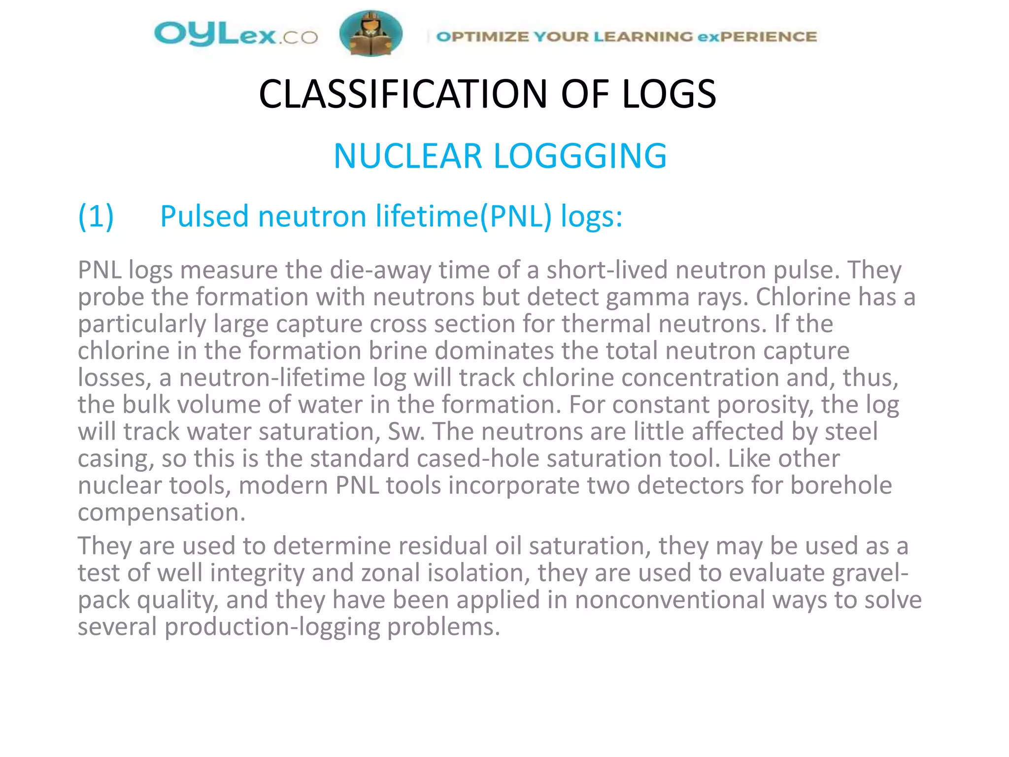 NUCLEAR LOGGGING
(1) Pulsed neutron lifetime(PNL) logs:
PNL logs measure the die-away time of a short-lived neutron pulse. They
probe the formation with neutrons but detect gamma rays. Chlorine has a
particularly large capture cross section for thermal neutrons. If the
chlorine in the formation brine dominates the total neutron capture
losses, a neutron-lifetime log will track chlorine concentration and, thus,
the bulk volume of water in the formation. For constant porosity, the log
will track water saturation, Sw. The neutrons are little affected by steel
casing, so this is the standard cased-hole saturation tool. Like other
nuclear tools, modern PNL tools incorporate two detectors for borehole
compensation.
They are used to determine residual oil saturation, they may be used as a
test of well integrity and zonal isolation, they are used to evaluate gravel-
pack quality, and they have been applied in nonconventional ways to solve
several production-logging problems.
CLASSIFICATION OF LOGS
 