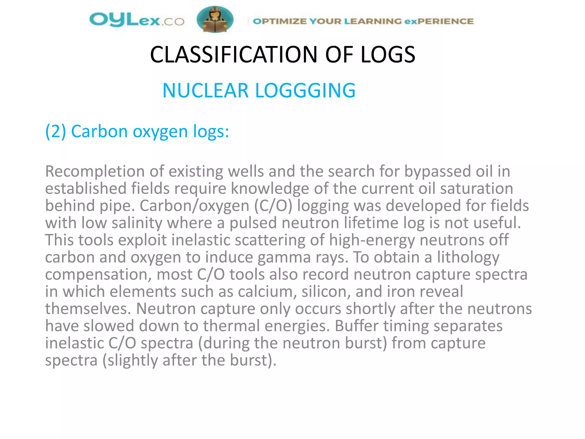 NUCLEAR LOGGGING
(2) Carbon oxygen logs:
Recompletion of existing wells and the search for bypassed oil in
established fields require knowledge of the current oil saturation
behind pipe. Carbon/oxygen (C/O) logging was developed for fields
with low salinity where a pulsed neutron lifetime log is not useful.
This tools exploit inelastic scattering of high-energy neutrons off
carbon and oxygen to induce gamma rays. To obtain a lithology
compensation, most C/O tools also record neutron capture spectra
in which elements such as calcium, silicon, and iron reveal
themselves. Neutron capture only occurs shortly after the neutrons
have slowed down to thermal energies. Buffer timing separates
inelastic C/O spectra (during the neutron burst) from capture
spectra (slightly after the burst).
CLASSIFICATION OF LOGS
 