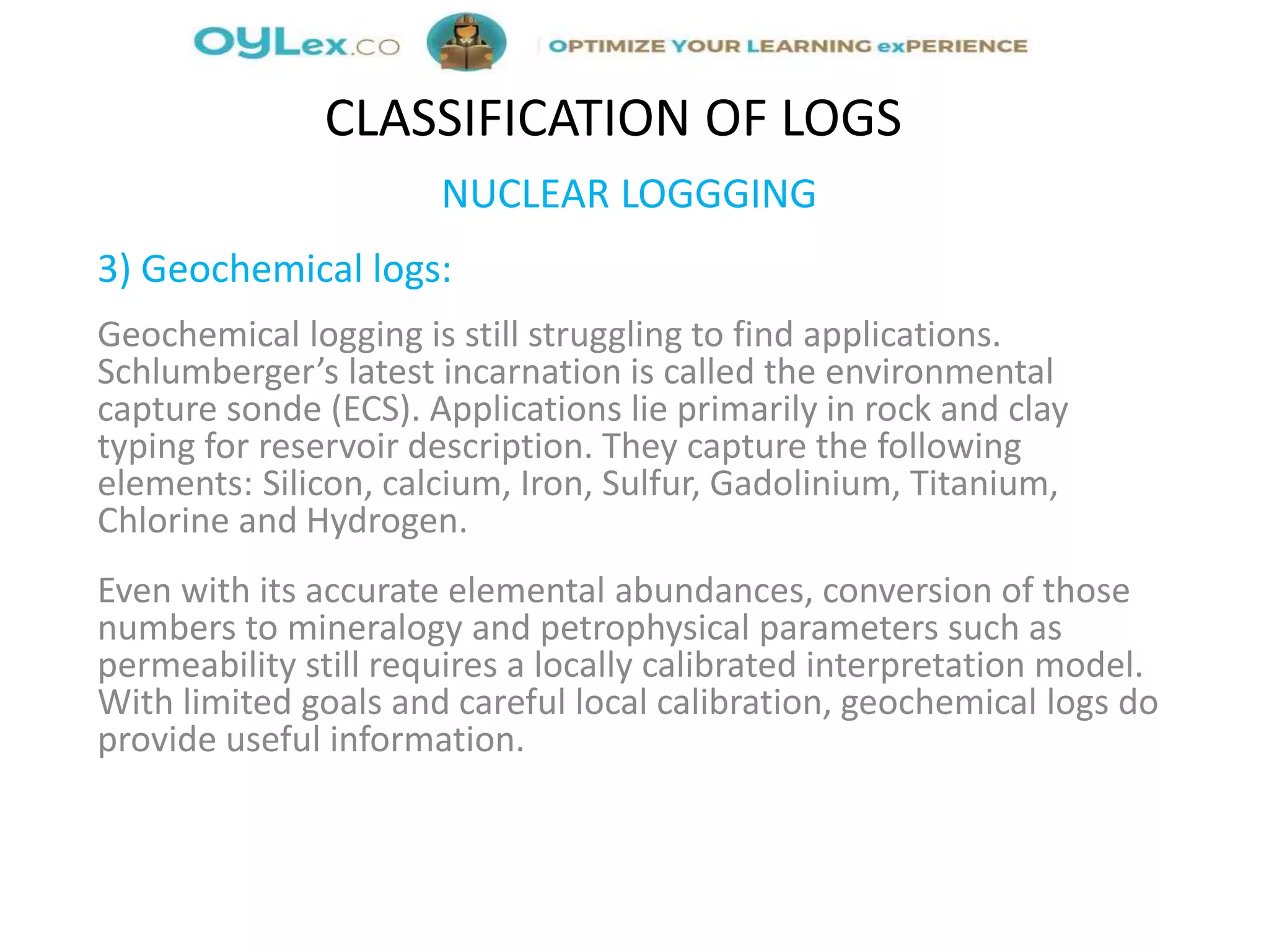 NUCLEAR LOGGGING
3) Geochemical logs:
Geochemical logging is still struggling to find applications.
Schlumberger’s latest incarnation is called the environmental
capture sonde (ECS). Applications lie primarily in rock and clay
typing for reservoir description. They capture the following
elements: Silicon, calcium, Iron, Sulfur, Gadolinium, Titanium,
Chlorine and Hydrogen.
Even with its accurate elemental abundances, conversion of those
numbers to mineralogy and petrophysical parameters such as
permeability still requires a locally calibrated interpretation model.
With limited goals and careful local calibration, geochemical logs do
provide useful information.
CLASSIFICATION OF LOGS
 