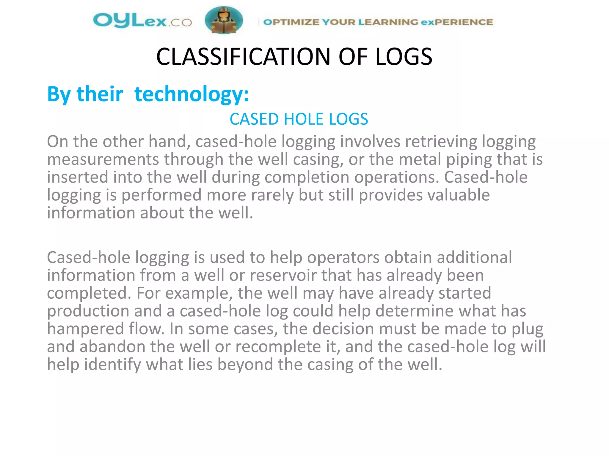 By their technology:
CASED HOLE LOGS
On the other hand, cased-hole logging involves retrieving logging
measurements through the well casing, or the metal piping that is
inserted into the well during completion operations. Cased-hole
logging is performed more rarely but still provides valuable
information about the well.
Cased-hole logging is used to help operators obtain additional
information from a well or reservoir that has already been
completed. For example, the well may have already started
production and a cased-hole log could help determine what has
hampered flow. In some cases, the decision must be made to plug
and abandon the well or recomplete it, and the cased-hole log will
help identify what lies beyond the casing of the well.
CLASSIFICATION OF LOGS
 