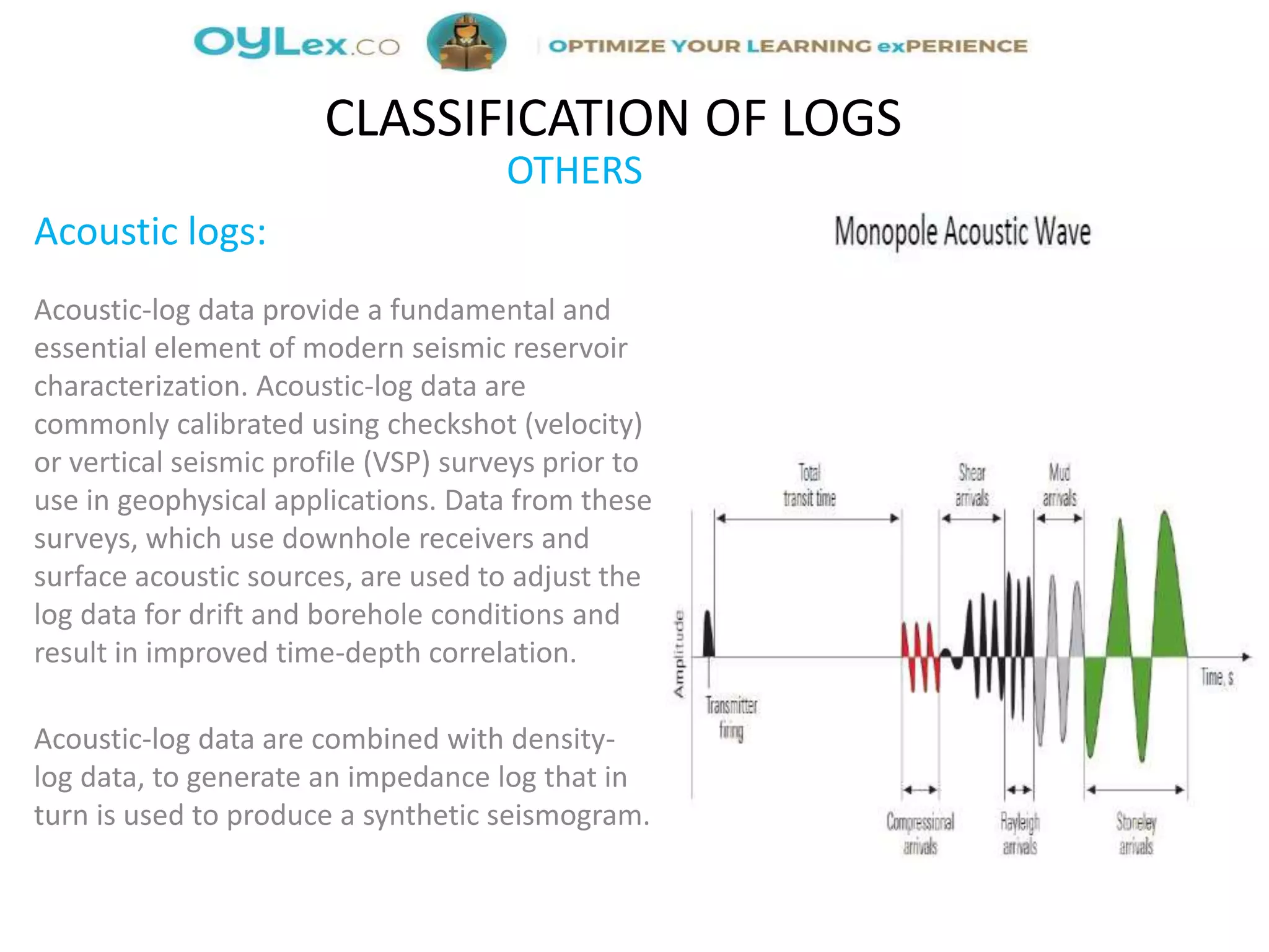 OTHERS
Acoustic logs:
Acoustic-log data provide a fundamental and
essential element of modern seismic reservoir
characterization. Acoustic-log data are
commonly calibrated using checkshot (velocity)
or vertical seismic profile (VSP) surveys prior to
use in geophysical applications. Data from these
surveys, which use downhole receivers and
surface acoustic sources, are used to adjust the
log data for drift and borehole conditions and
result in improved time-depth correlation.
Acoustic-log data are combined with density-
log data, to generate an impedance log that in
turn is used to produce a synthetic seismogram.
CLASSIFICATION OF LOGS
 