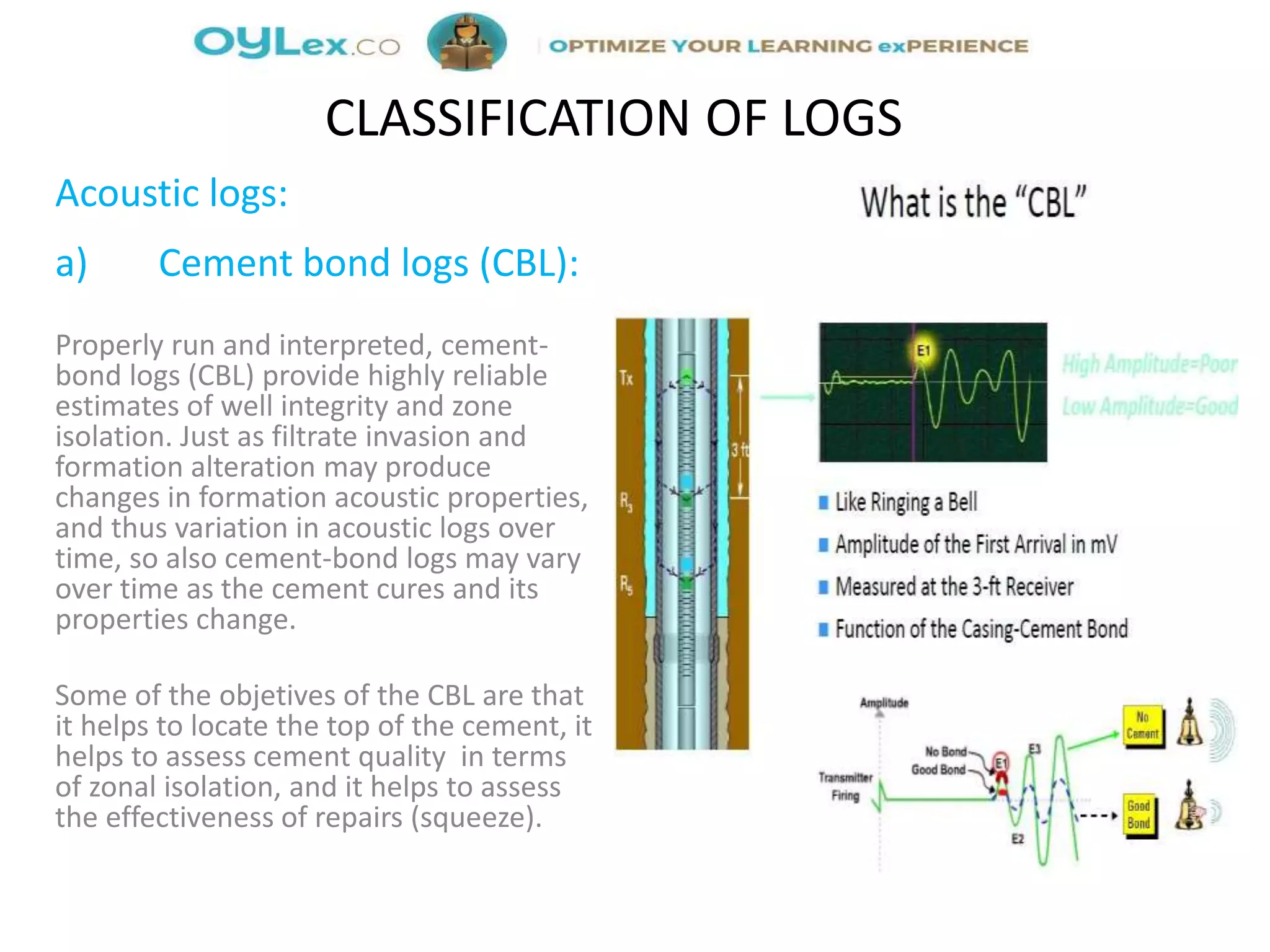 Acoustic logs:
a) Cement bond logs (CBL):
Properly run and interpreted, cement-
bond logs (CBL) provide highly reliable
estimates of well integrity and zone
isolation. Just as filtrate invasion and
formation alteration may produce
changes in formation acoustic properties,
and thus variation in acoustic logs over
time, so also cement-bond logs may vary
over time as the cement cures and its
properties change.
Some of the objetives of the CBL are that
it helps to locate the top of the cement, it
helps to assess cement quality in terms
of zonal isolation, and it helps to assess
the effectiveness of repairs (squeeze).
CLASSIFICATION OF LOGS
 