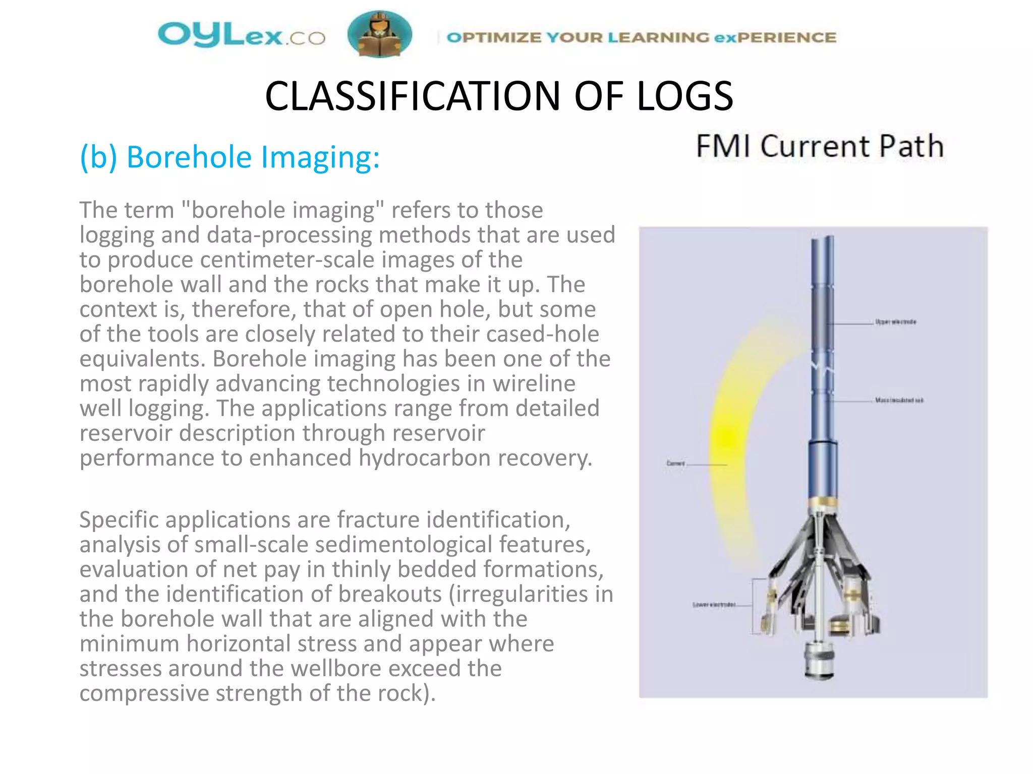 (b) Borehole Imaging:
The term "borehole imaging" refers to those
logging and data-processing methods that are used
to produce centimeter-scale images of the
borehole wall and the rocks that make it up. The
context is, therefore, that of open hole, but some
of the tools are closely related to their cased-hole
equivalents. Borehole imaging has been one of the
most rapidly advancing technologies in wireline
well logging. The applications range from detailed
reservoir description through reservoir
performance to enhanced hydrocarbon recovery.
Specific applications are fracture identification,
analysis of small-scale sedimentological features,
evaluation of net pay in thinly bedded formations,
and the identification of breakouts (irregularities in
the borehole wall that are aligned with the
minimum horizontal stress and appear where
stresses around the wellbore exceed the
compressive strength of the rock).
CLASSIFICATION OF LOGS
 