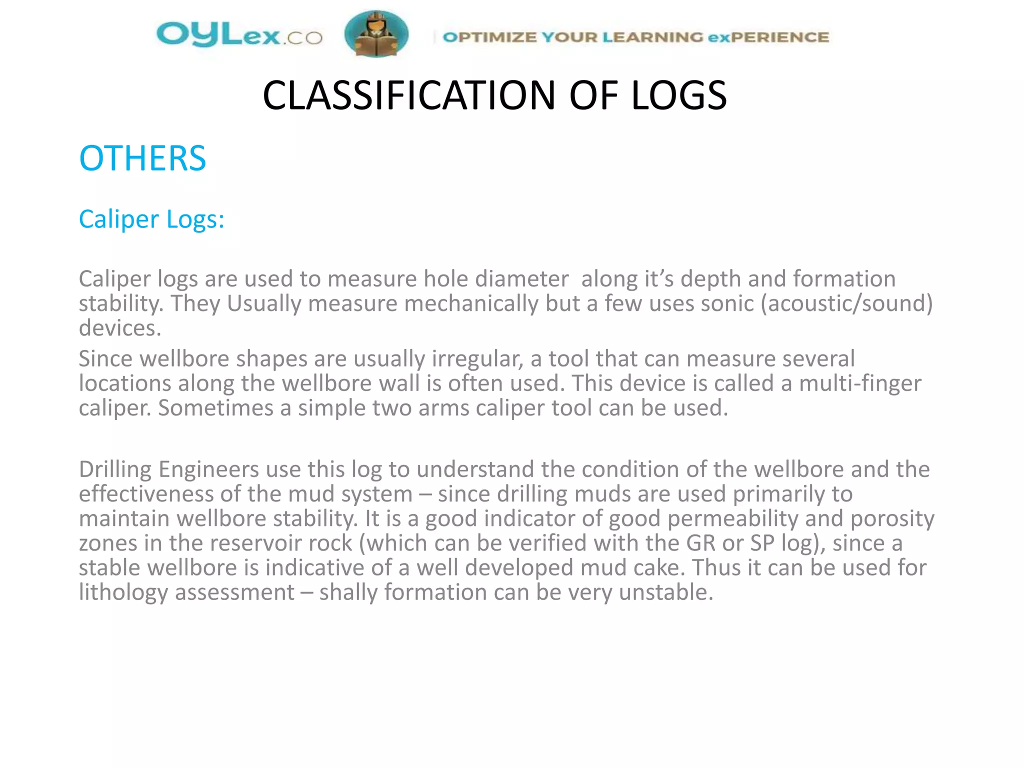 OTHERS
Caliper Logs:
Caliper logs are used to measure hole diameter along it’s depth and formation
stability. They Usually measure mechanically but a few uses sonic (acoustic/sound)
devices.
Since wellbore shapes are usually irregular, a tool that can measure several
locations along the wellbore wall is often used. This device is called a multi-finger
caliper. Sometimes a simple two arms caliper tool can be used.
Drilling Engineers use this log to understand the condition of the wellbore and the
effectiveness of the mud system – since drilling muds are used primarily to
maintain wellbore stability. It is a good indicator of good permeability and porosity
zones in the reservoir rock (which can be verified with the GR or SP log), since a
stable wellbore is indicative of a well developed mud cake. Thus it can be used for
lithology assessment – shally formation can be very unstable.
CLASSIFICATION OF LOGS
 