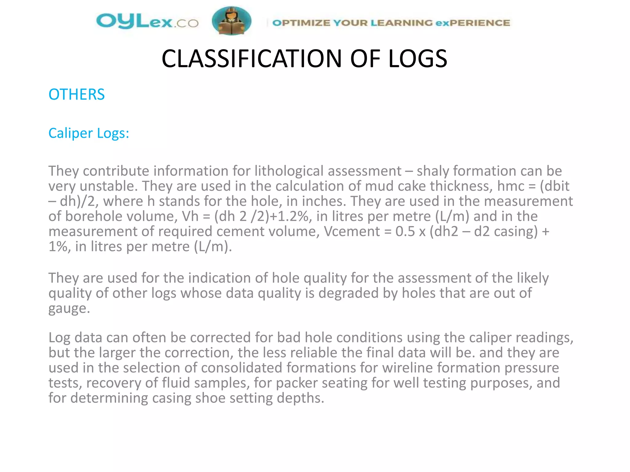 OTHERS
Caliper Logs:
They contribute information for lithological assessment – shaly formation can be
very unstable. They are used in the calculation of mud cake thickness, hmc = (dbit
– dh)/2, where h stands for the hole, in inches. They are used in the measurement
of borehole volume, Vh = (dh 2 /2)+1.2%, in litres per metre (L/m) and in the
measurement of required cement volume, Vcement = 0.5 x (dh2 – d2 casing) +
1%, in litres per metre (L/m).
They are used for the indication of hole quality for the assessment of the likely
quality of other logs whose data quality is degraded by holes that are out of
gauge.
Log data can often be corrected for bad hole conditions using the caliper readings,
but the larger the correction, the less reliable the final data will be. and they are
used in the selection of consolidated formations for wireline formation pressure
tests, recovery of fluid samples, for packer seating for well testing purposes, and
for determining casing shoe setting depths.
CLASSIFICATION OF LOGS
 