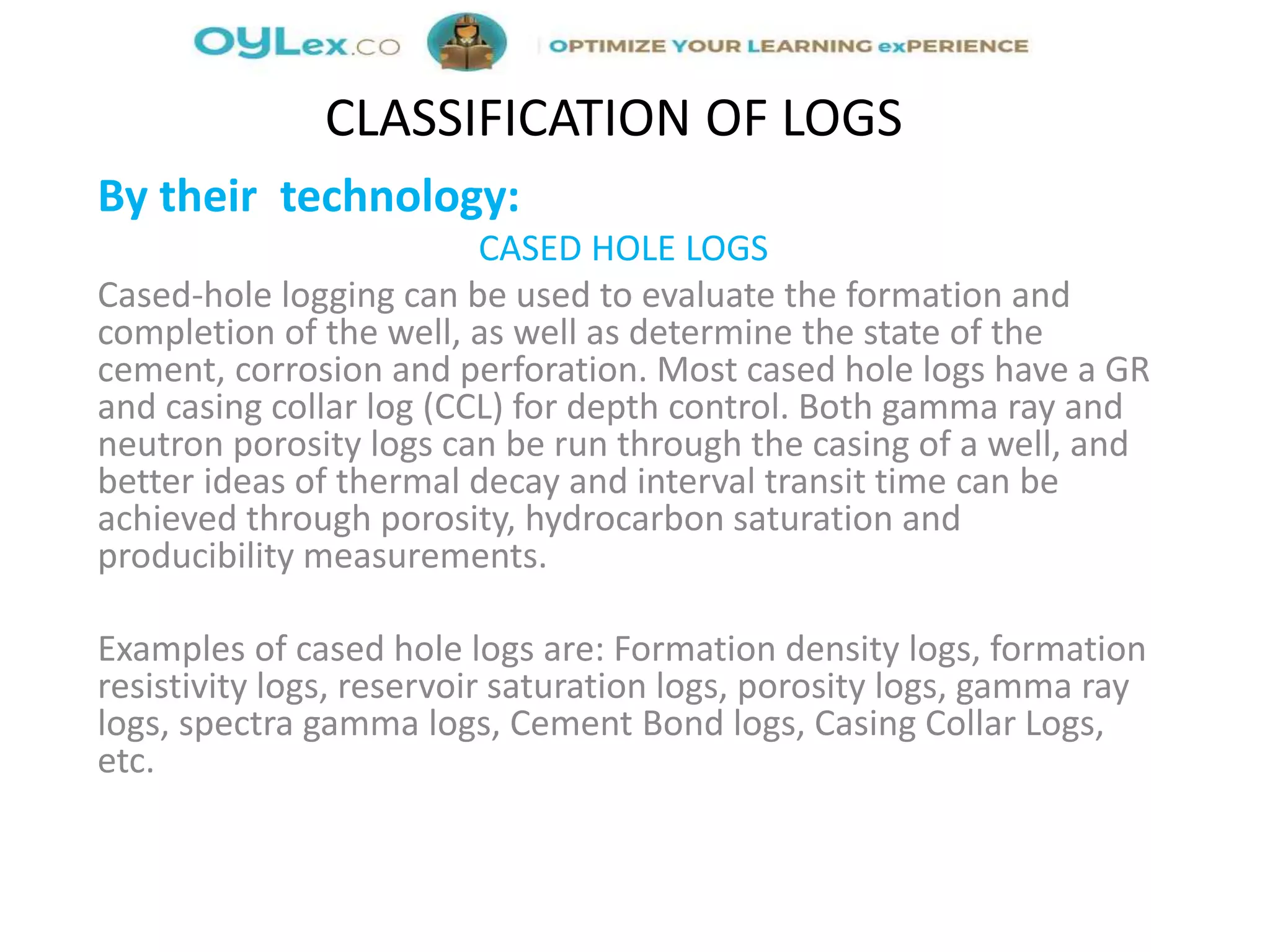 By their technology:
CASED HOLE LOGS
Cased-hole logging can be used to evaluate the formation and
completion of the well, as well as determine the state of the
cement, corrosion and perforation. Most cased hole logs have a GR
and casing collar log (CCL) for depth control. Both gamma ray and
neutron porosity logs can be run through the casing of a well, and
better ideas of thermal decay and interval transit time can be
achieved through porosity, hydrocarbon saturation and
producibility measurements.
Examples of cased hole logs are: Formation density logs, formation
resistivity logs, reservoir saturation logs, porosity logs, gamma ray
logs, spectra gamma logs, Cement Bond logs, Casing Collar Logs,
etc.
CLASSIFICATION OF LOGS
 