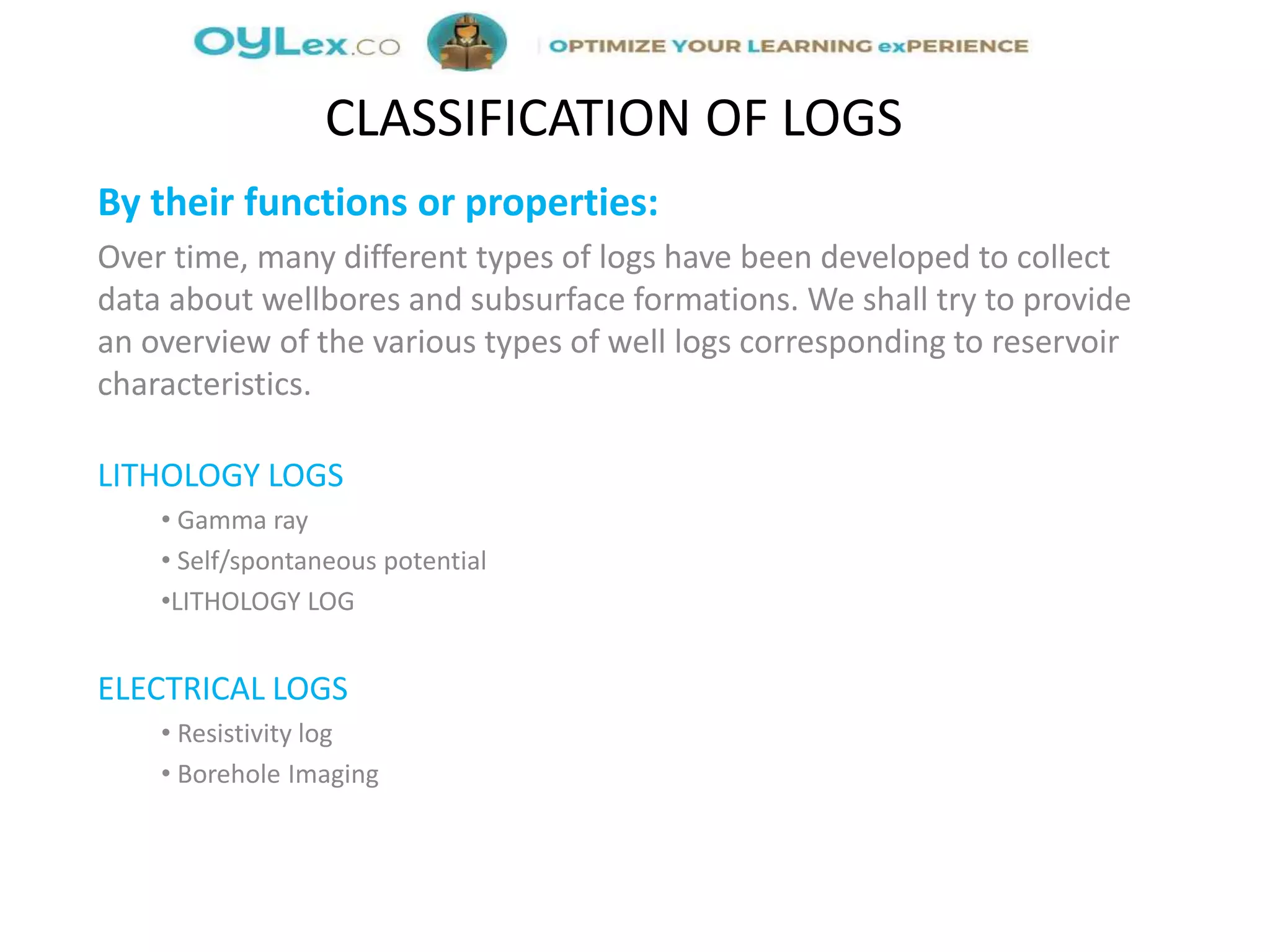 By their functions or properties:
Over time, many different types of logs have been developed to collect
data about wellbores and subsurface formations. We shall try to provide
an overview of the various types of well logs corresponding to reservoir
characteristics.
LITHOLOGY LOGS
• Gamma ray
• Self/spontaneous potential
•LITHOLOGY LOG
ELECTRICAL LOGS
• Resistivity log
• Borehole Imaging
CLASSIFICATION OF LOGS
 