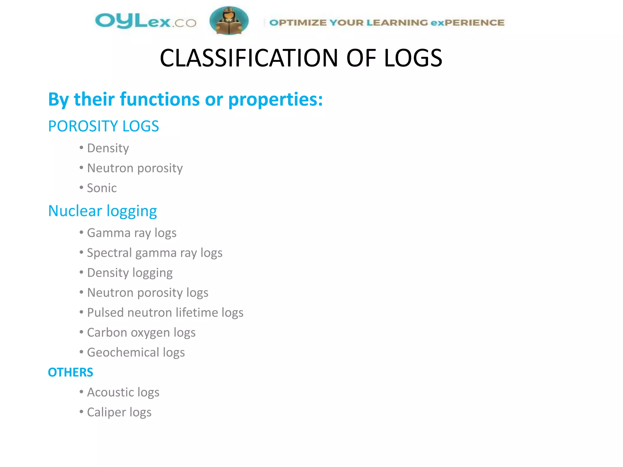 By their functions or properties:
POROSITY LOGS
• Density
• Neutron porosity
• Sonic
Nuclear logging
• Gamma ray logs
• Spectral gamma ray logs
• Density logging
• Neutron porosity logs
• Pulsed neutron lifetime logs
• Carbon oxygen logs
• Geochemical logs
OTHERS
• Acoustic logs
• Caliper logs
CLASSIFICATION OF LOGS
 