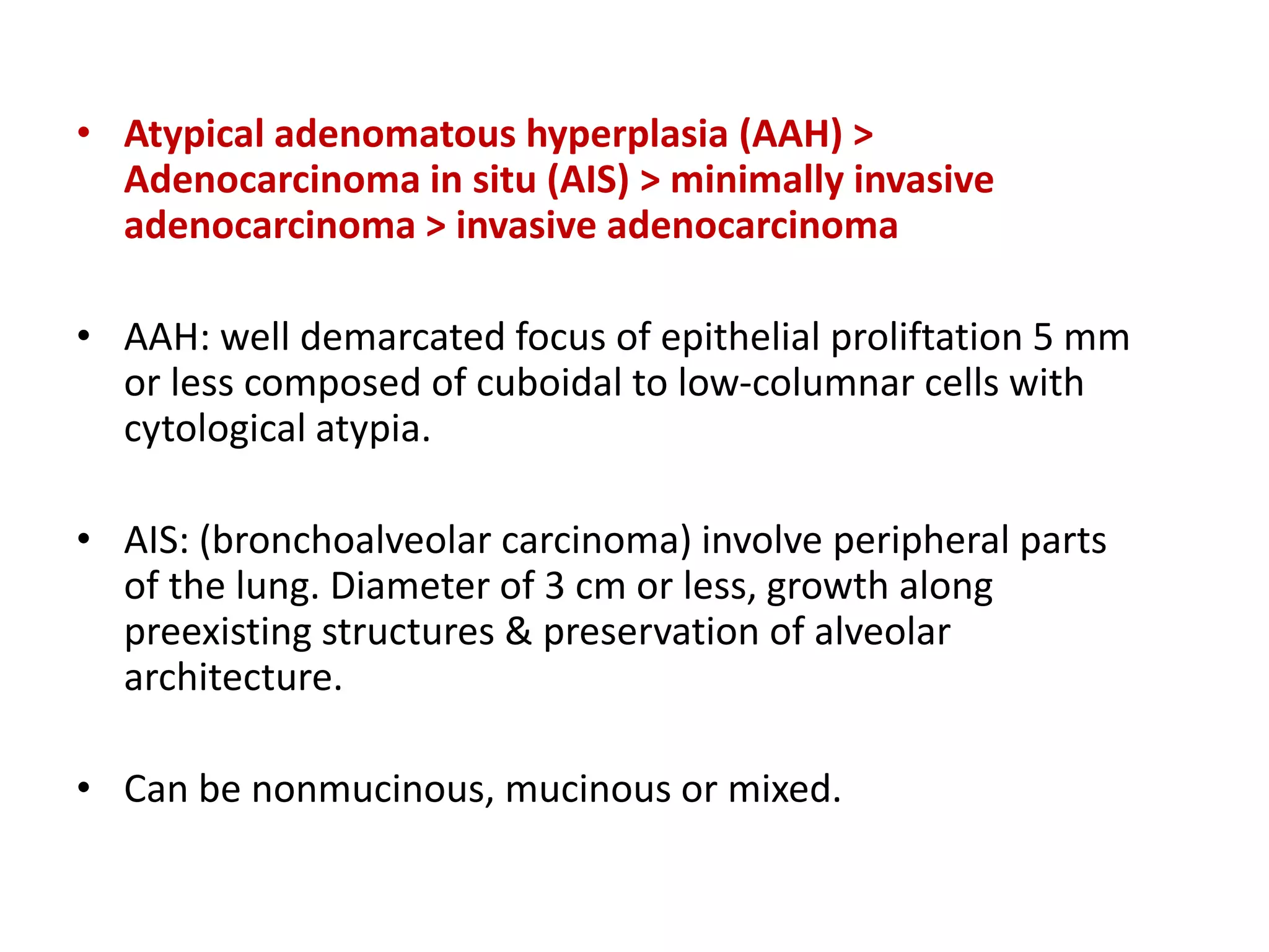 • Atypical adenomatous hyperplasia (AAH) >
Adenocarcinoma in situ (AIS) > minimally invasive
adenocarcinoma > invasive adenocarcinoma
• AAH: well demarcated focus of epithelial proliftation 5 mm
or less composed of cuboidal to low-columnar cells with
cytological atypia.
• AIS: (bronchoalveolar carcinoma) involve peripheral parts
of the lung. Diameter of 3 cm or less, growth along
preexisting structures & preservation of alveolar
architecture.
• Can be nonmucinous, mucinous or mixed.
 
