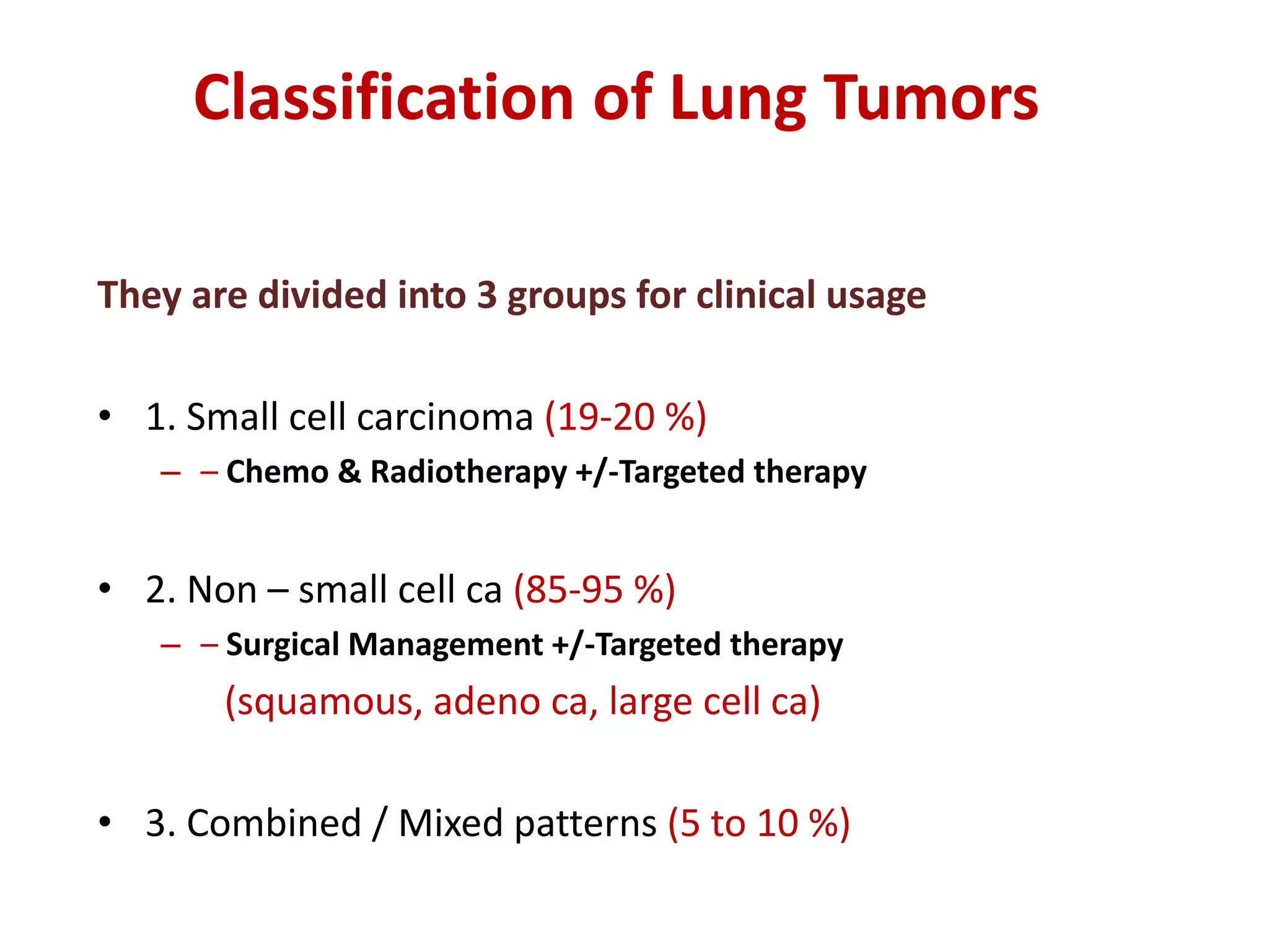 Classification of Lung Tumors
They are divided into 3 groups for clinical usage
• 1. Small cell carcinoma (19-20 %)
– – Chemo & Radiotherapy +/-Targeted therapy
• 2. Non – small cell ca (85-95 %)
– – Surgical Management +/-Targeted therapy
(squamous, adeno ca, large cell ca)
• 3. Combined / Mixed patterns (5 to 10 %)
 