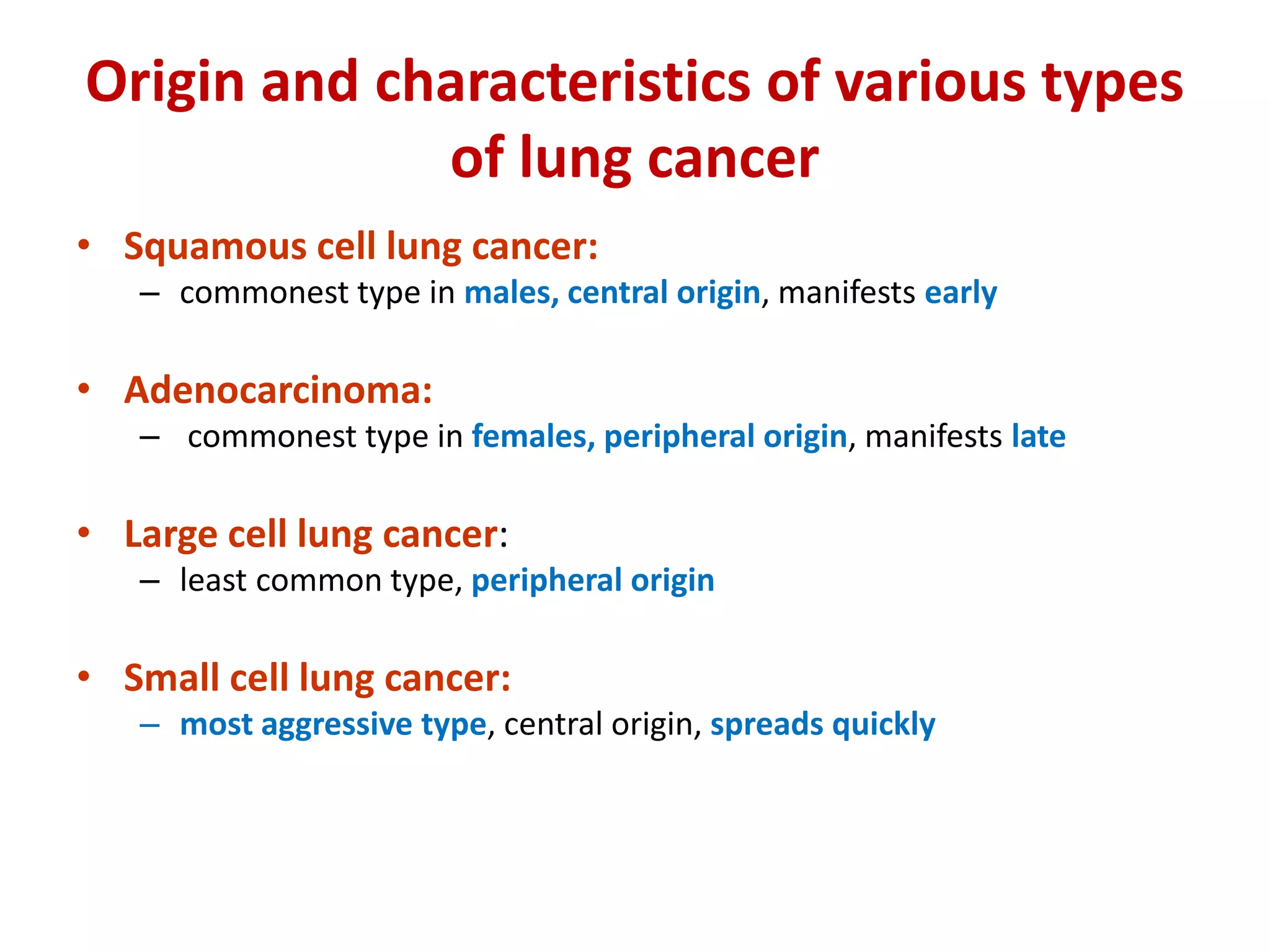 Origin and characteristics of various types
of lung cancer
• Squamous cell lung cancer:
– commonest type in males, central origin, manifests early
• Adenocarcinoma:
– commonest type in females, peripheral origin, manifests late
• Large cell lung cancer:
– least common type, peripheral origin
• Small cell lung cancer:
– most aggressive type, central origin, spreads quickly
 