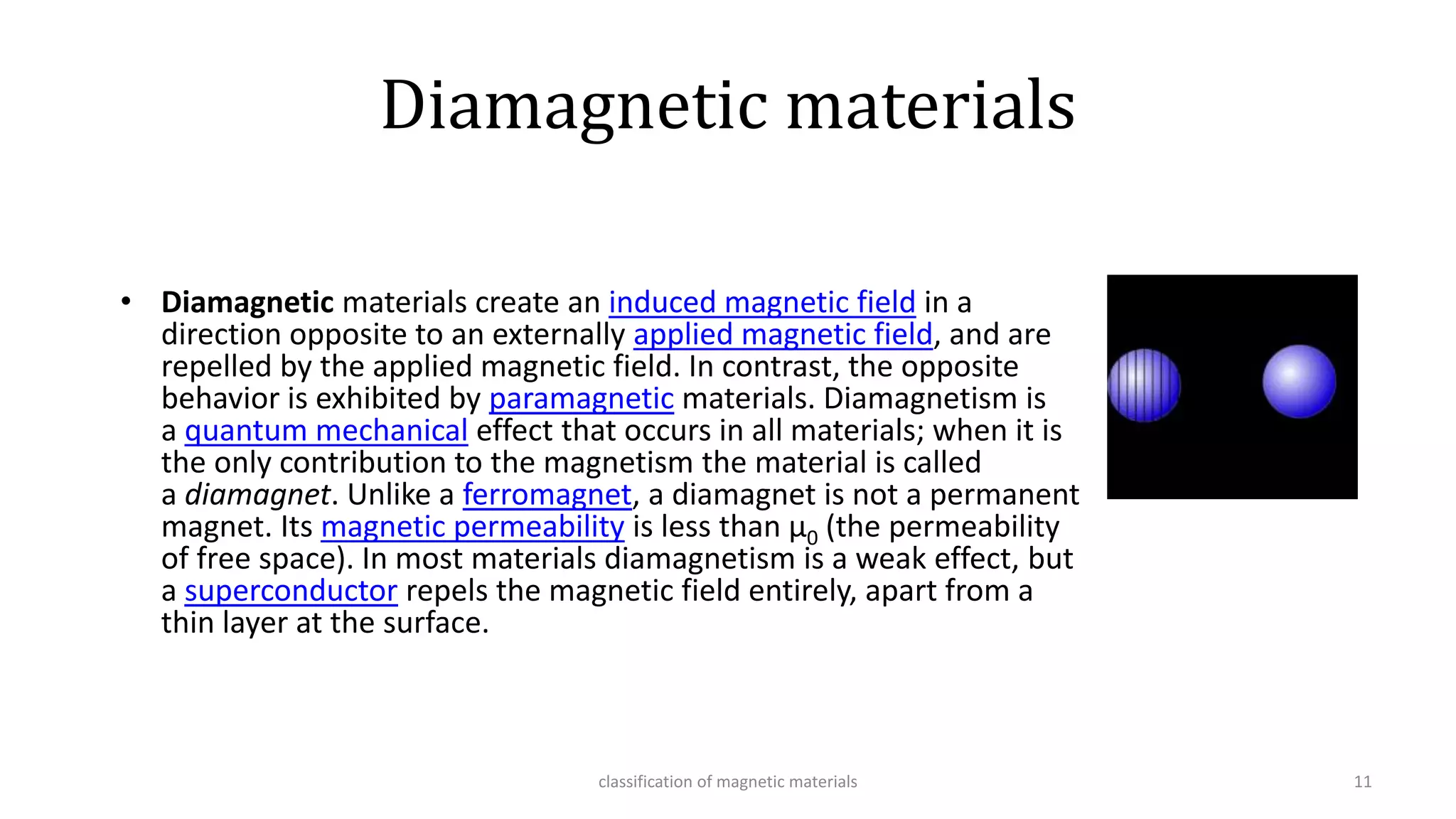Diamagnetic materials
• Diamagnetic materials create an induced magnetic field in a
direction opposite to an externally applied magnetic field, and are
repelled by the applied magnetic field. In contrast, the opposite
behavior is exhibited by paramagnetic materials. Diamagnetism is
a quantum mechanical effect that occurs in all materials; when it is
the only contribution to the magnetism the material is called
a diamagnet. Unlike a ferromagnet, a diamagnet is not a permanent
magnet. Its magnetic permeability is less than μ0 (the permeability
of free space). In most materials diamagnetism is a weak effect, but
a superconductor repels the magnetic field entirely, apart from a
thin layer at the surface.
classification of magnetic materials 11
 