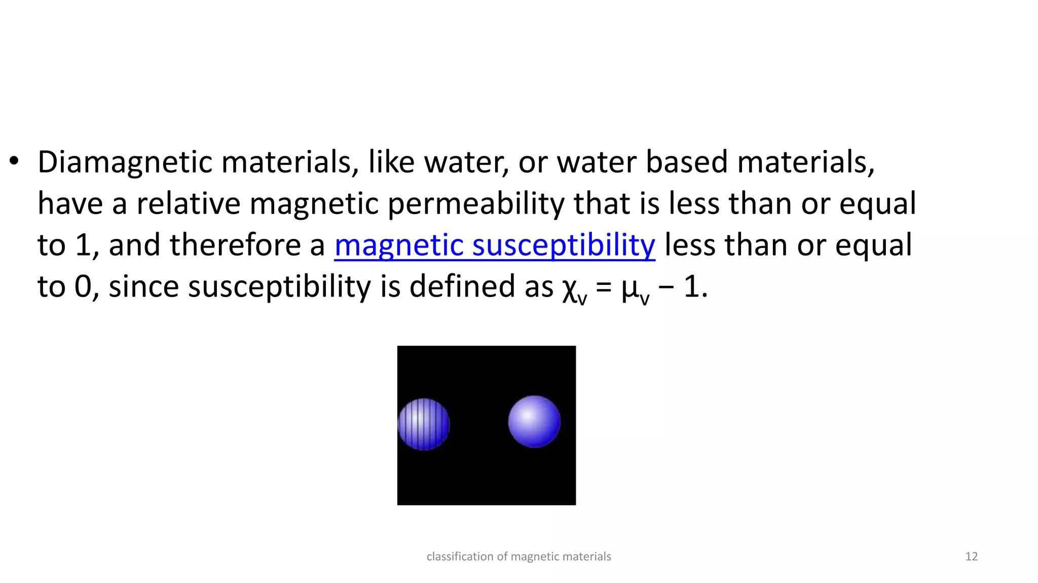 classification of magnetic materials 12
• Diamagnetic materials, like water, or water based materials,
have a relative magnetic permeability that is less than or equal
to 1, and therefore a magnetic susceptibility less than or equal
to 0, since susceptibility is defined as χv = μv − 1.
 