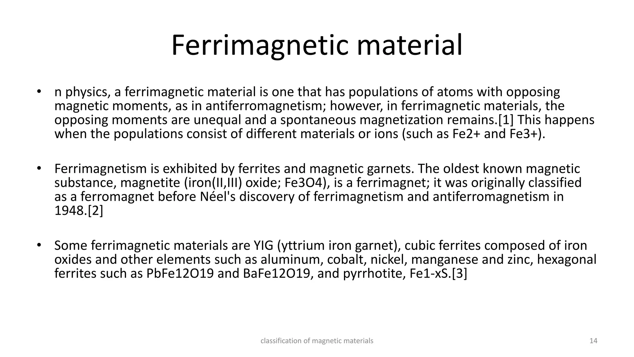 Ferrimagnetic material
• n physics, a ferrimagnetic material is one that has populations of atoms with opposing
magnetic moments, as in antiferromagnetism; however, in ferrimagnetic materials, the
opposing moments are unequal and a spontaneous magnetization remains.[1] This happens
when the populations consist of different materials or ions (such as Fe2+ and Fe3+).
• Ferrimagnetism is exhibited by ferrites and magnetic garnets. The oldest known magnetic
substance, magnetite (iron(II,III) oxide; Fe3O4), is a ferrimagnet; it was originally classified
as a ferromagnet before Néel's discovery of ferrimagnetism and antiferromagnetism in
1948.[2]
• Some ferrimagnetic materials are YIG (yttrium iron garnet), cubic ferrites composed of iron
oxides and other elements such as aluminum, cobalt, nickel, manganese and zinc, hexagonal
ferrites such as PbFe12O19 and BaFe12O19, and pyrrhotite, Fe1-xS.[3]
classification of magnetic materials 14
 