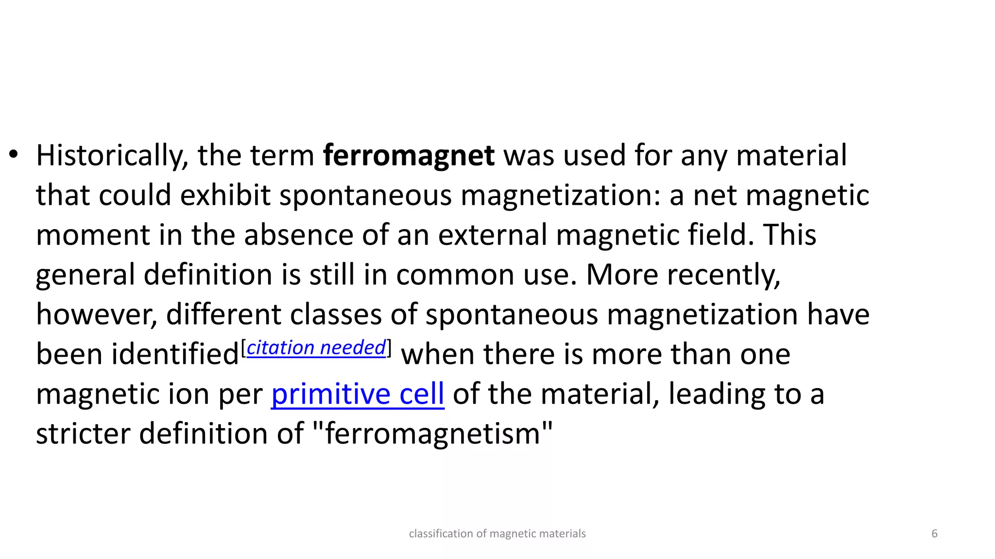 classification of magnetic materials 6
• Historically, the term ferromagnet was used for any material
that could exhibit spontaneous magnetization: a net magnetic
moment in the absence of an external magnetic field. This
general definition is still in common use. More recently,
however, different classes of spontaneous magnetization have
been identified[citation needed] when there is more than one
magnetic ion per primitive cell of the material, leading to a
stricter definition of "ferromagnetism"
 