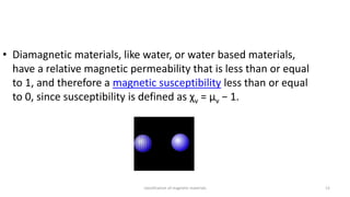 classification of magnetic materials 12
• Diamagnetic materials, like water, or water based materials,
have a relative magnetic permeability that is less than or equal
to 1, and therefore a magnetic susceptibility less than or equal
to 0, since susceptibility is defined as χv = μv − 1.
 