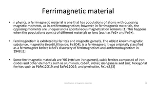 Ferrimagnetic material
• n physics, a ferrimagnetic material is one that has populations of atoms with opposing
magnetic moments, as in antiferromagnetism; however, in ferrimagnetic materials, the
opposing moments are unequal and a spontaneous magnetization remains.[1] This happens
when the populations consist of different materials or ions (such as Fe2+ and Fe3+).
• Ferrimagnetism is exhibited by ferrites and magnetic garnets. The oldest known magnetic
substance, magnetite (iron(II,III) oxide; Fe3O4), is a ferrimagnet; it was originally classified
as a ferromagnet before Néel's discovery of ferrimagnetism and antiferromagnetism in
1948.[2]
• Some ferrimagnetic materials are YIG (yttrium iron garnet), cubic ferrites composed of iron
oxides and other elements such as aluminum, cobalt, nickel, manganese and zinc, hexagonal
ferrites such as PbFe12O19 and BaFe12O19, and pyrrhotite, Fe1-xS.[3]
classification of magnetic materials 14
 