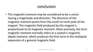 conclusion
• The magnetic moment may be considered to be a vector
having a magnitude and direction. The direction of the
magnetic moment points from the south to north pole of the
magnet. The magnetic field produced by the magnet is
proportional to its magnetic moment. More precisely, the term
magnetic moment normally refers to a system's magnetic
dipole moment, which produces the first term in the multipole
expansion of a general magnetic field.
classification of magnetic materials 15
 