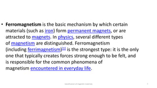classification of magnetic materials 7
• Ferromagnetism is the basic mechanism by which certain
materials (such as iron) form permanent magnets, or are
attracted to magnets. In physics, several different types
of magnetism are distinguished. Ferromagnetism
(including ferrimagnetism)[1] is the strongest type: it is the only
one that typically creates forces strong enough to be felt, and
is responsible for the common phenomena of
magnetism encountered in everyday life.
 