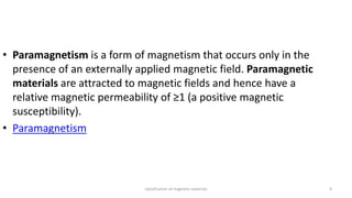 classification of magnetic materials 9
• Paramagnetism is a form of magnetism that occurs only in the
presence of an externally applied magnetic field. Paramagnetic
materials are attracted to magnetic fields and hence have a
relative magnetic permeability of ≥1 (a positive magnetic
susceptibility).
• Paramagnetism
 