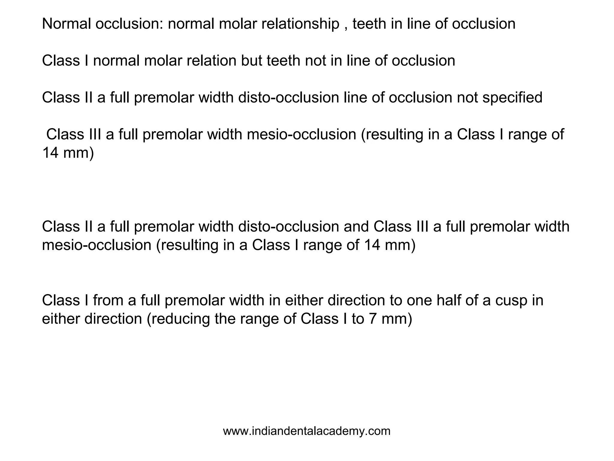 Normal occlusion: normal molar relationship , teeth in line of occlusion
Class I normal molar relation but teeth not in line of occlusion
Class II a full premolar width disto-occlusion line of occlusion not specified
Class III a full premolar width mesio-occlusion (resulting in a Class I range of
14 mm)

Class II a full premolar width disto-occlusion and Class III a full premolar width
mesio-occlusion (resulting in a Class I range of 14 mm)
Class I from a full premolar width in either direction to one half of a cusp in
either direction (reducing the range of Class I to 7 mm)

www.indiandentalacademy.com

 