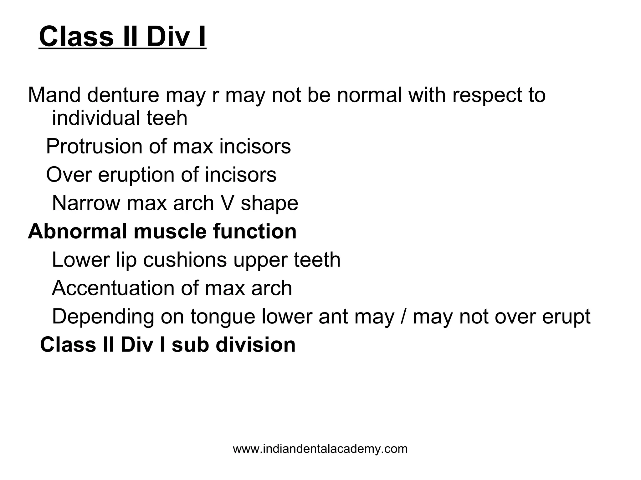 Class II Div I
Mand denture may r may not be normal with respect to
individual teeh
Protrusion of max incisors
Over eruption of incisors
Narrow max arch V shape
Abnormal muscle function
Lower lip cushions upper teeth
Accentuation of max arch
Depending on tongue lower ant may / may not over erupt
Class II Div I sub division

www.indiandentalacademy.com

 