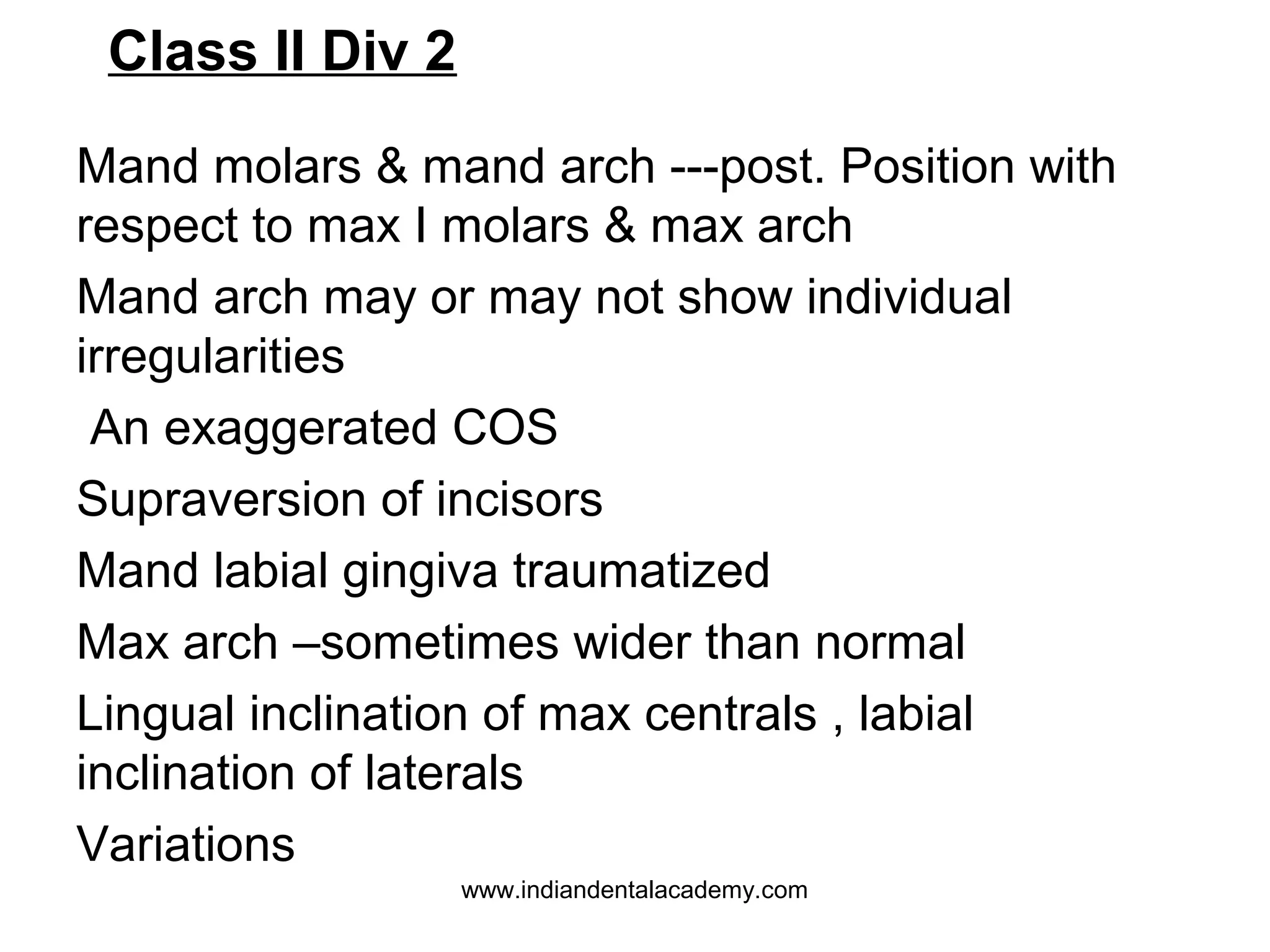 Class II Div 2
Mand molars & mand arch ---post. Position with
respect to max I molars & max arch
Mand arch may or may not show individual
irregularities
An exaggerated COS
Supraversion of incisors
Mand labial gingiva traumatized
Max arch –sometimes wider than normal
Lingual inclination of max centrals , labial
inclination of laterals
Variations
www.indiandentalacademy.com

 
