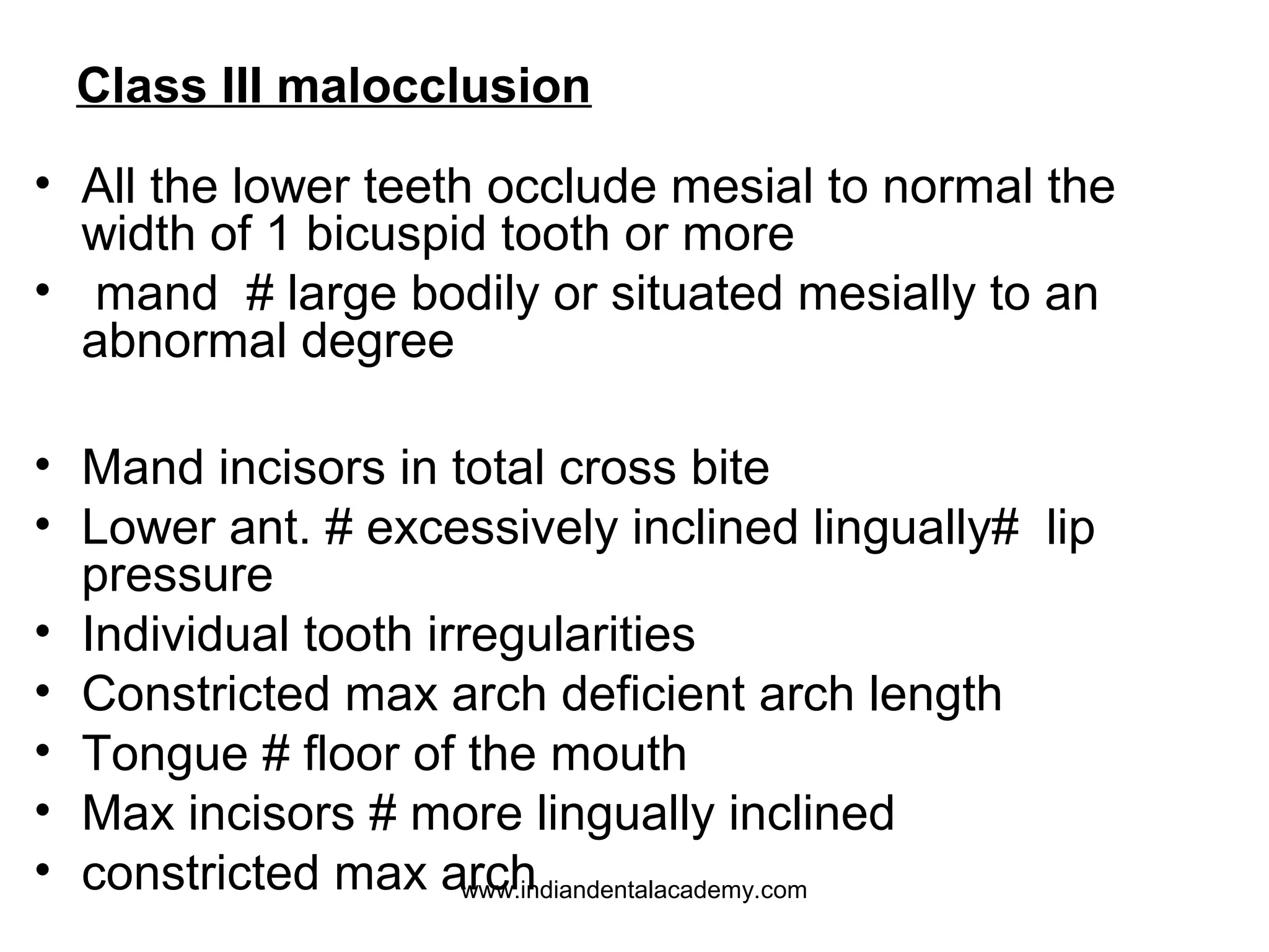 Class III malocclusion
• All the lower teeth occlude mesial to normal the
width of 1 bicuspid tooth or more
• mand # large bodily or situated mesially to an
abnormal degree
• Mand incisors in total cross bite
• Lower ant. # excessively inclined lingually# lip
pressure
• Individual tooth irregularities
• Constricted max arch deficient arch length
• Tongue # floor of the mouth
• Max incisors # more lingually inclined
• constricted max arch
www.indiandentalacademy.com

 