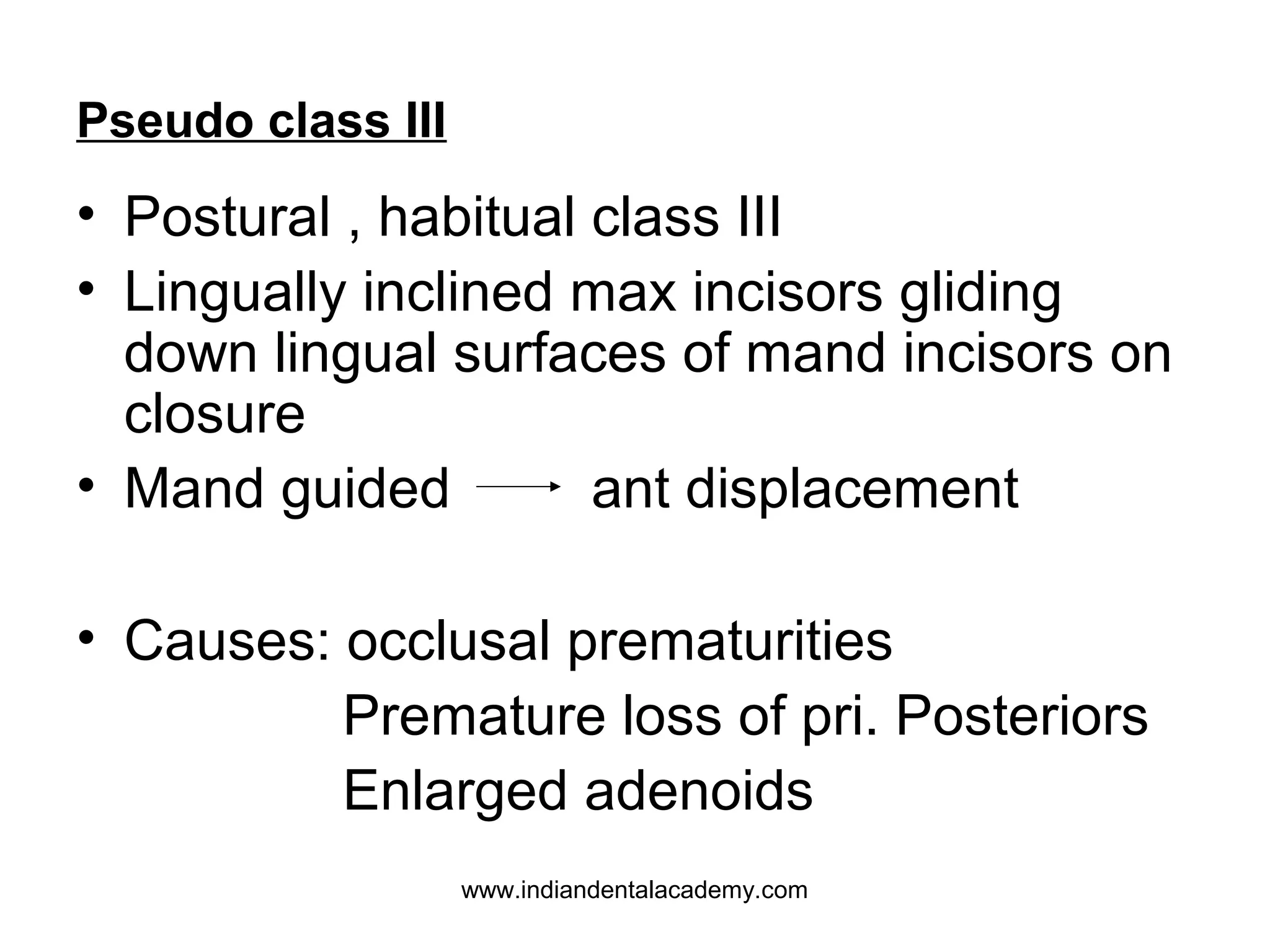 Pseudo class III

• Postural , habitual class III
• Lingually inclined max incisors gliding
down lingual surfaces of mand incisors on
closure
• Mand guided
ant displacement
• Causes: occlusal prematurities
Premature loss of pri. Posteriors
Enlarged adenoids
www.indiandentalacademy.com

 