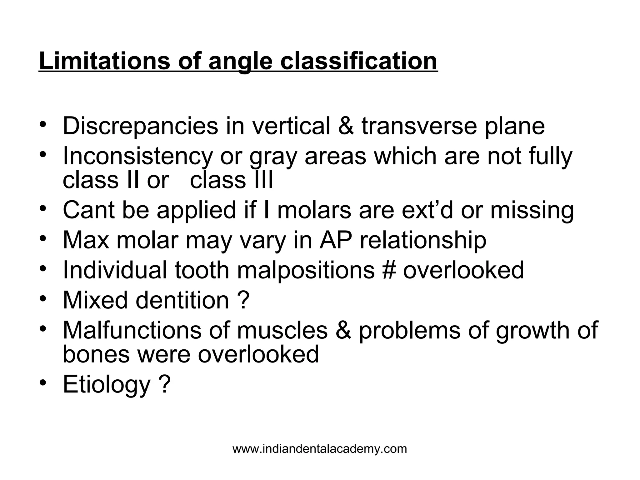 Limitations of angle classification
• Discrepancies in vertical & transverse plane
• Inconsistency or gray areas which are not fully
class II or class III
• Cant be applied if I molars are ext’d or missing
• Max molar may vary in AP relationship
• Individual tooth malpositions # overlooked
• Mixed dentition ?
• Malfunctions of muscles & problems of growth of
bones were overlooked
• Etiology ?
www.indiandentalacademy.com

 