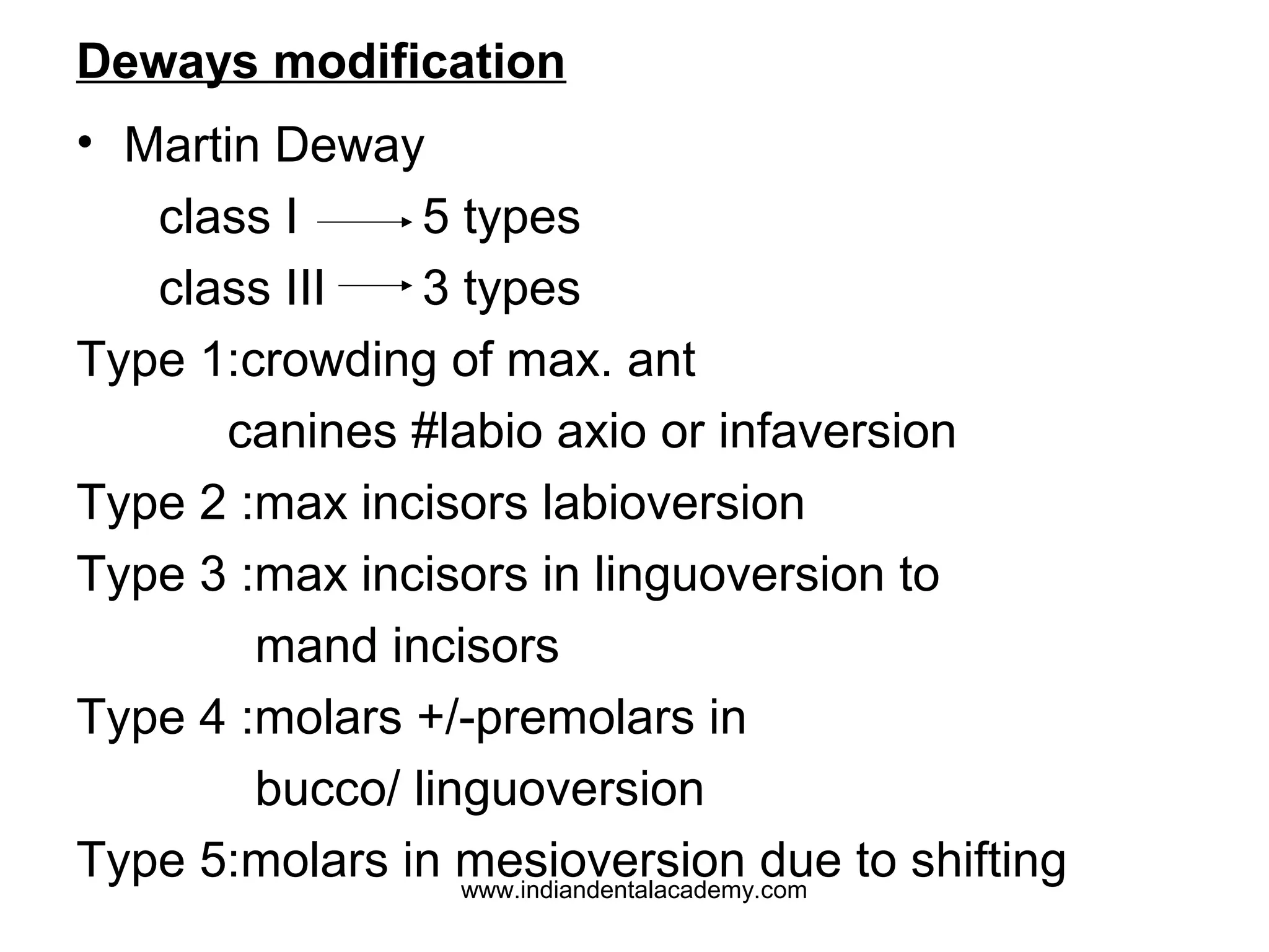 Deways modification
• Martin Deway
class I
5 types
class III
3 types
Type 1:crowding of max. ant
canines #labio axio or infaversion
Type 2 :max incisors labioversion
Type 3 :max incisors in linguoversion to
mand incisors
Type 4 :molars +/-premolars in
bucco/ linguoversion
Type 5:molars in mesioversion due to shifting
www.indiandentalacademy.com

 