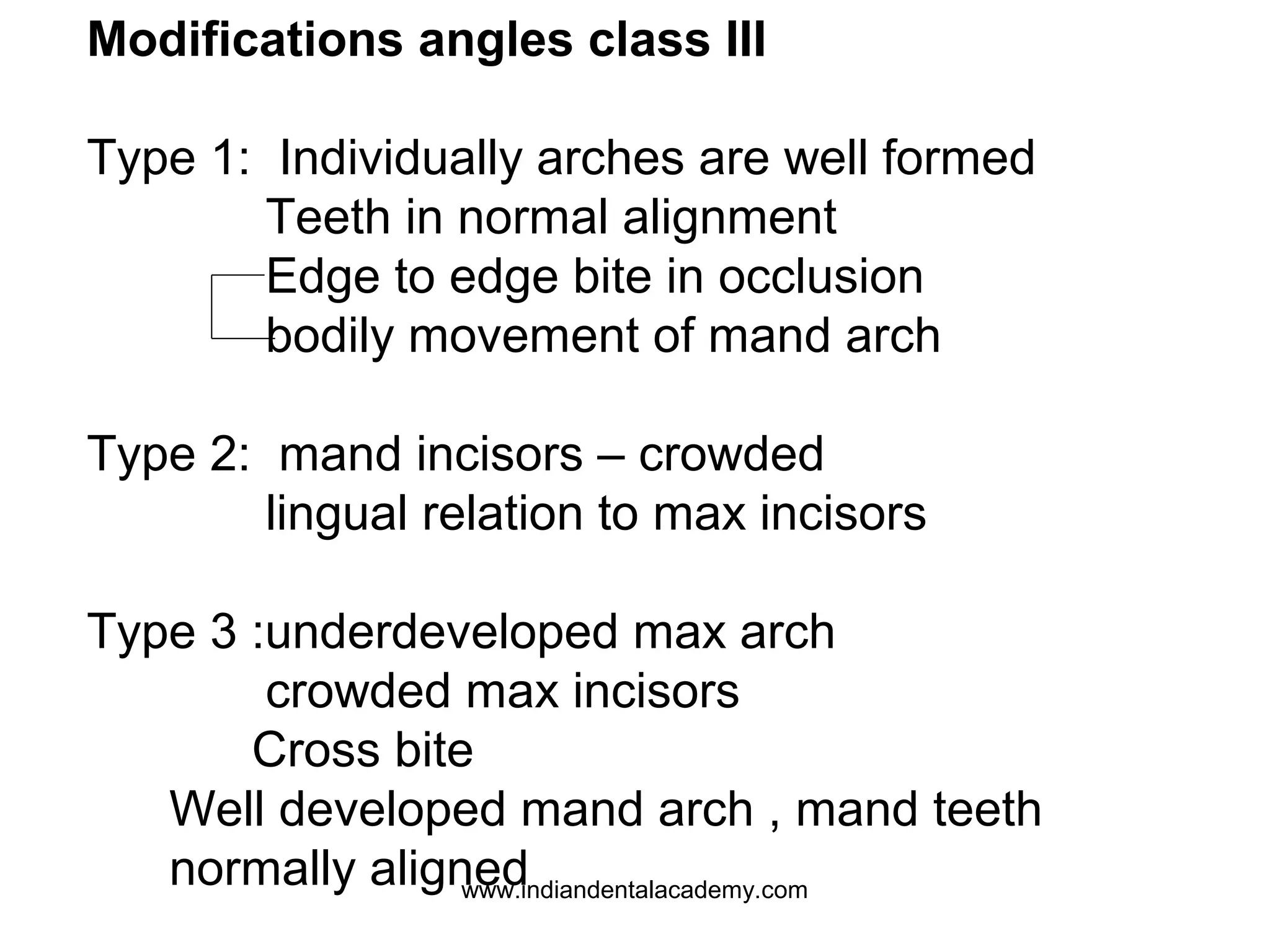 Modifications angles class III
Type 1: Individually arches are well formed
Teeth in normal alignment
Edge to edge bite in occlusion
bodily movement of mand arch
Type 2: mand incisors – crowded
lingual relation to max incisors
Type 3 :underdeveloped max arch
crowded max incisors
Cross bite
Well developed mand arch , mand teeth
normally aligned
www.indiandentalacademy.com

 