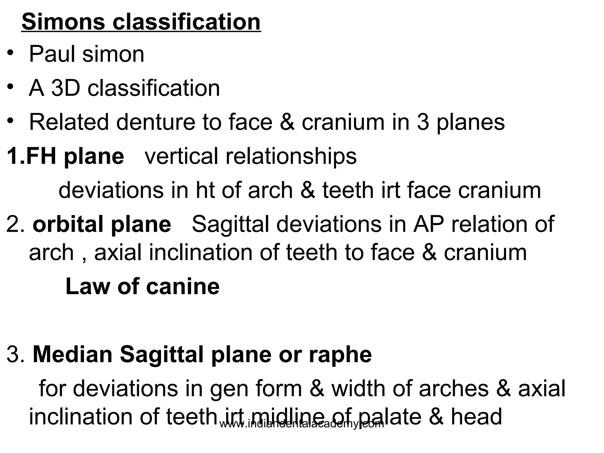 Simons classification
• Paul simon
• A 3D classification
• Related denture to face & cranium in 3 planes
1.FH plane vertical relationships
deviations in ht of arch & teeth irt face cranium
2. orbital plane Sagittal deviations in AP relation of
arch , axial inclination of teeth to face & cranium
Law of canine
3. Median Sagittal plane or raphe
for deviations in gen form & width of arches & axial
inclination of teeth www.indiandentalacademy.com
irt midline of palate & head

 