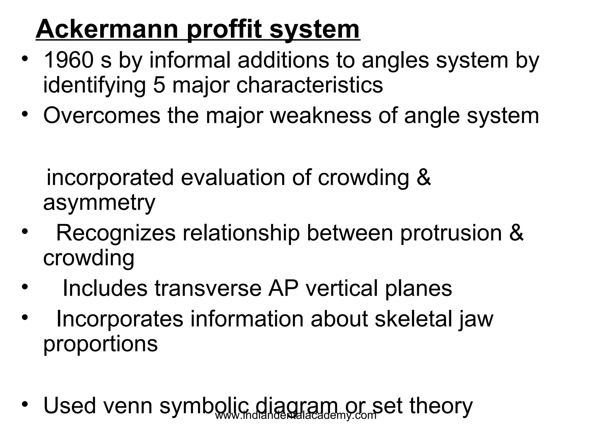 Ackermann proffit system
• 1960 s by informal additions to angles system by
identifying 5 major characteristics
• Overcomes the major weakness of angle system
incorporated evaluation of crowding &
asymmetry
• Recognizes relationship between protrusion &
crowding
• Includes transverse AP vertical planes
• Incorporates information about skeletal jaw
proportions
• Used venn symbolic diagram or set theory
www.indiandentalacademy.com

 