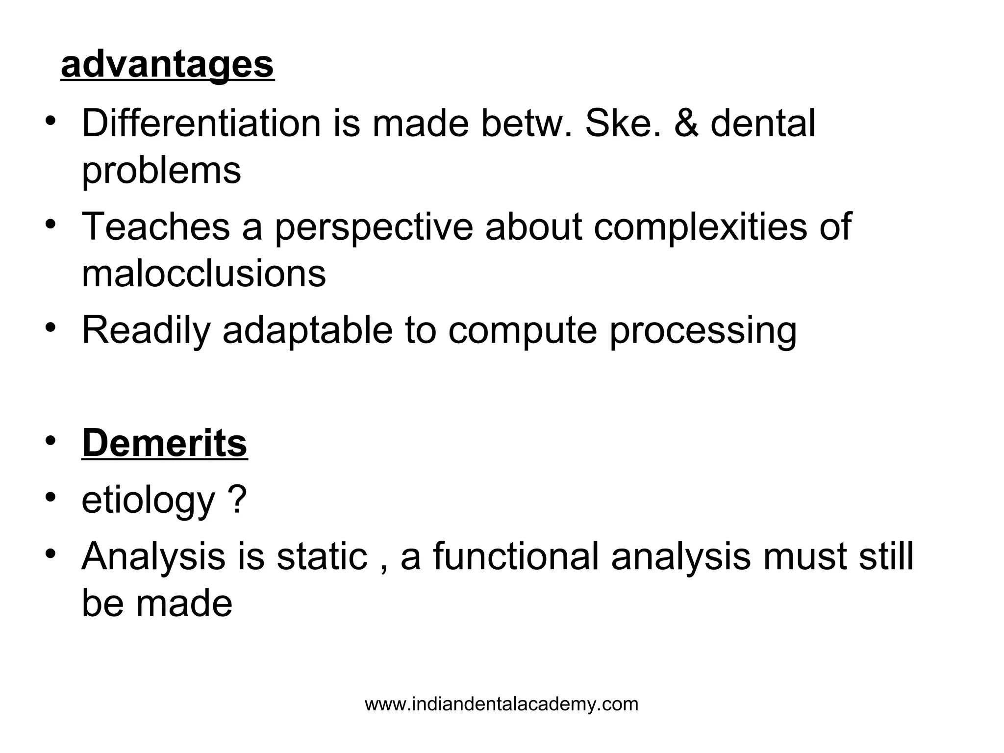 advantages
• Differentiation is made betw. Ske. & dental
problems
• Teaches a perspective about complexities of
malocclusions
• Readily adaptable to compute processing
• Demerits
• etiology ?
• Analysis is static , a functional analysis must still
be made
www.indiandentalacademy.com

 