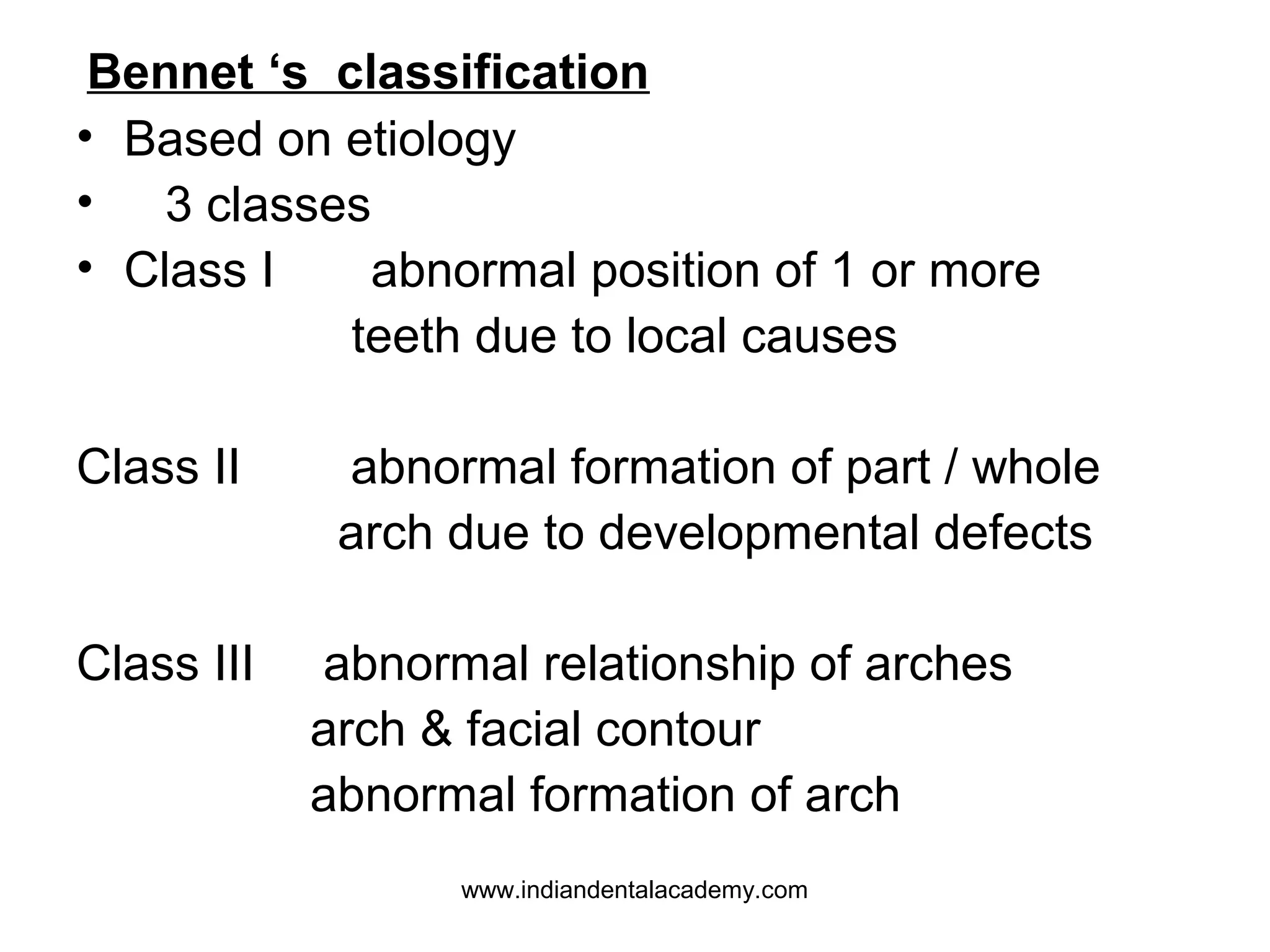 Bennet ‘s classification
• Based on etiology
• 3 classes
• Class I
abnormal position of 1 or more
teeth due to local causes
Class II

Class III

abnormal formation of part / whole
arch due to developmental defects
abnormal relationship of arches
arch & facial contour
abnormal formation of arch
www.indiandentalacademy.com

 