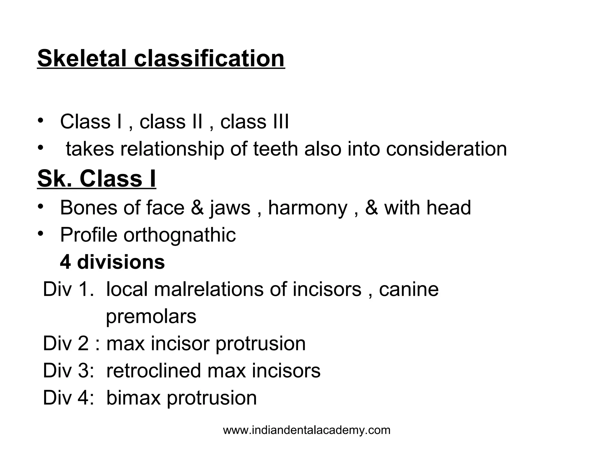 Skeletal classification
• Class I , class II , class III
• takes relationship of teeth also into consideration

Sk. Class I
• Bones of face & jaws , harmony , & with head
• Profile orthognathic
4 divisions
Div 1. local malrelations of incisors , canine
premolars
Div 2 : max incisor protrusion
Div 3: retroclined max incisors
Div 4: bimax protrusion
www.indiandentalacademy.com

 