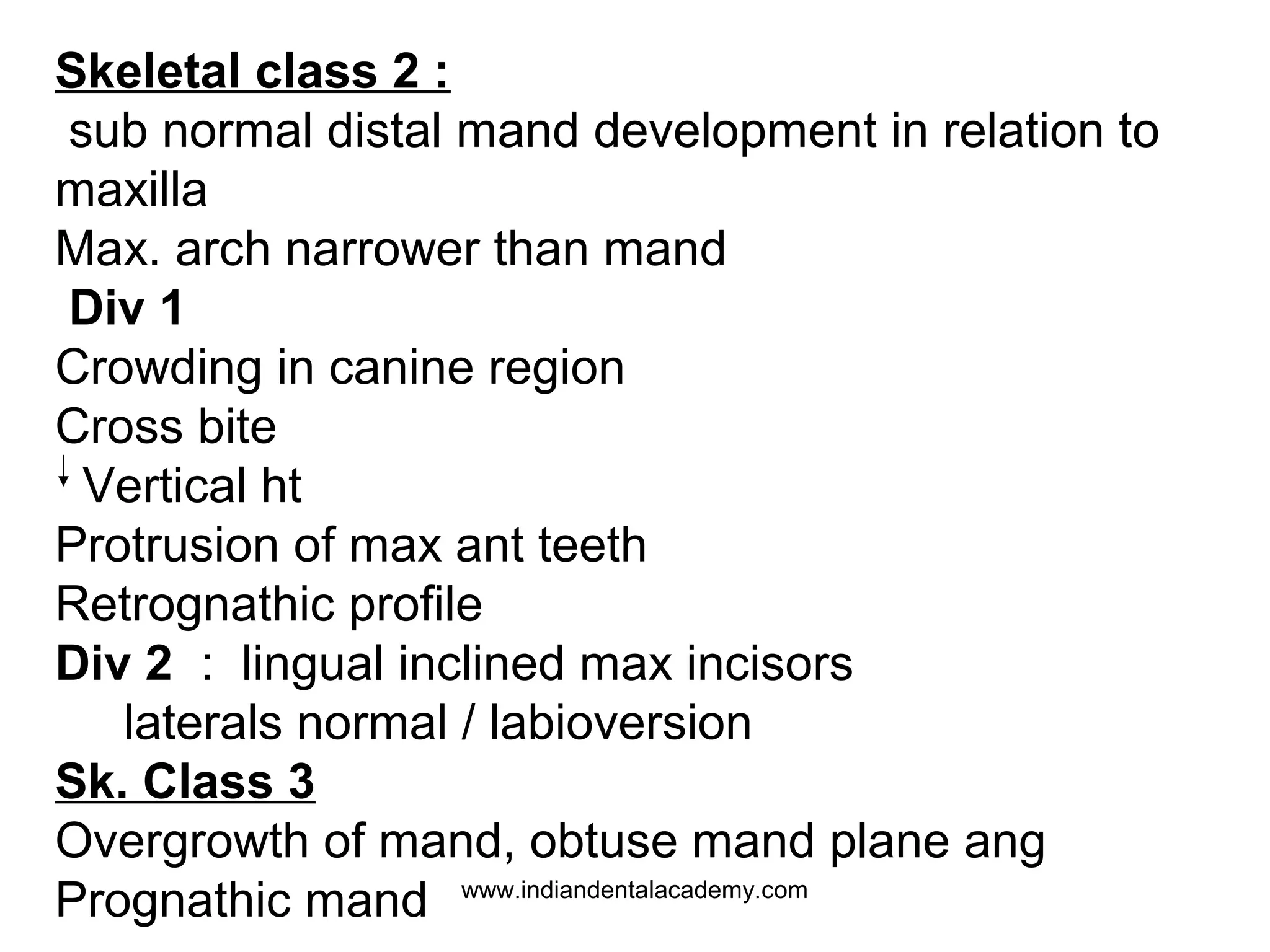 Skeletal class 2 :
sub normal distal mand development in relation to
maxilla
Max. arch narrower than mand
Div 1
Crowding in canine region
Cross bite
Vertical ht
Protrusion of max ant teeth
Retrognathic profile
Div 2 : lingual inclined max incisors
laterals normal / labioversion
Sk. Class 3
Overgrowth of mand, obtuse mand plane ang
Prognathic mand www.indiandentalacademy.com

 