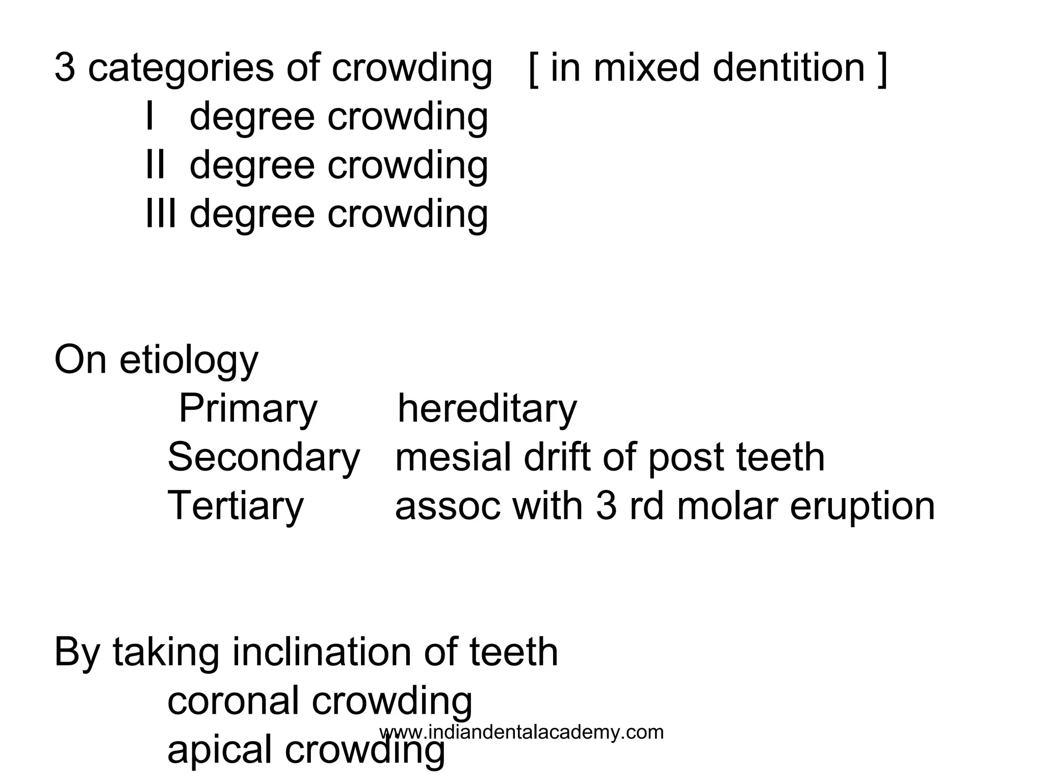 3 categories of crowding [ in mixed dentition ]
I degree crowding
II degree crowding
III degree crowding
On etiology
Primary
hereditary
Secondary mesial drift of post teeth
Tertiary
assoc with 3 rd molar eruption
By taking inclination of teeth
coronal crowding
www.indiandentalacademy.com
apical crowding

 