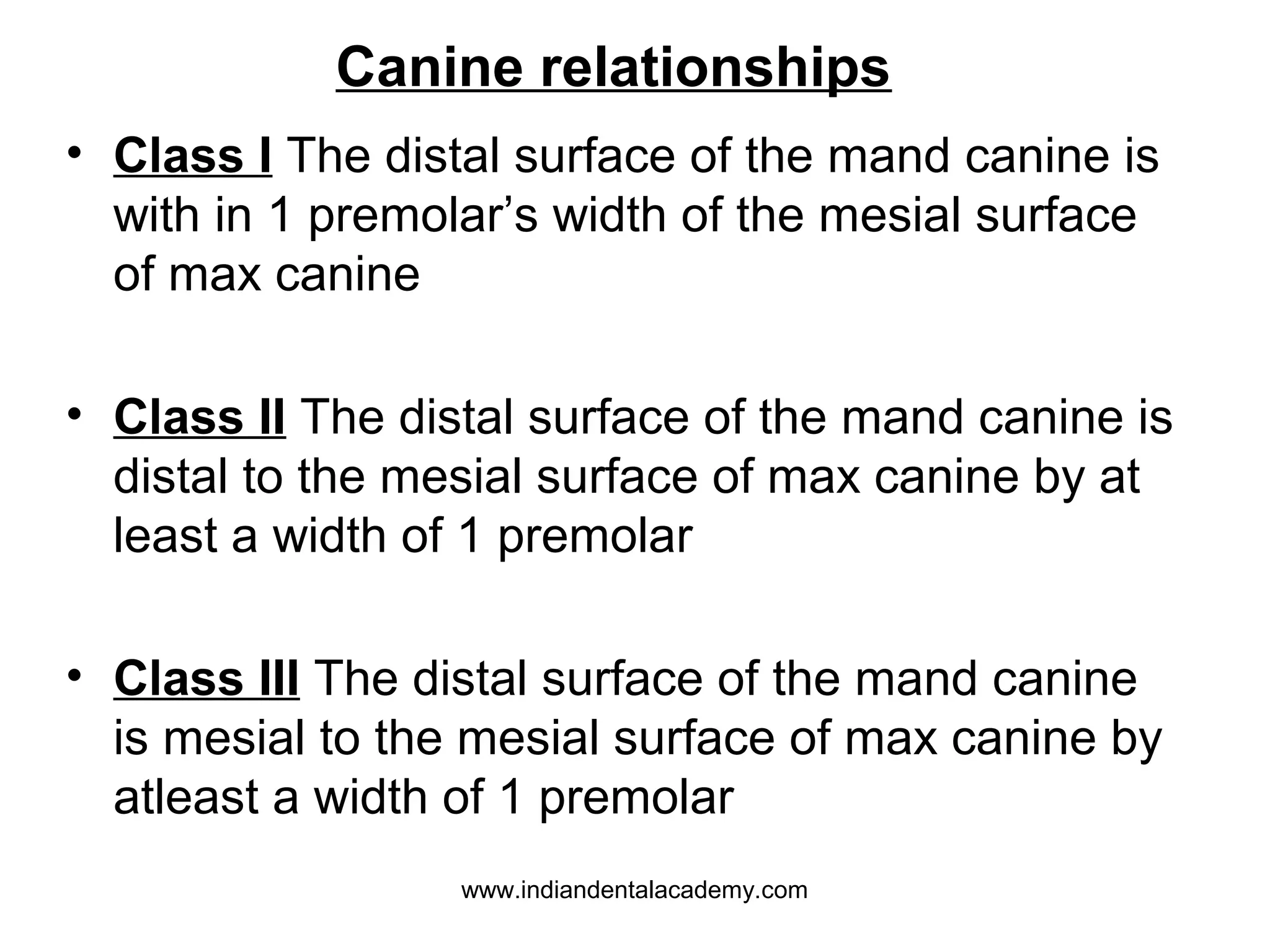 Canine relationships
• Class I The distal surface of the mand canine is
with in 1 premolar’s width of the mesial surface
of max canine
• Class II The distal surface of the mand canine is
distal to the mesial surface of max canine by at
least a width of 1 premolar
• Class III The distal surface of the mand canine
is mesial to the mesial surface of max canine by
atleast a width of 1 premolar
www.indiandentalacademy.com

 