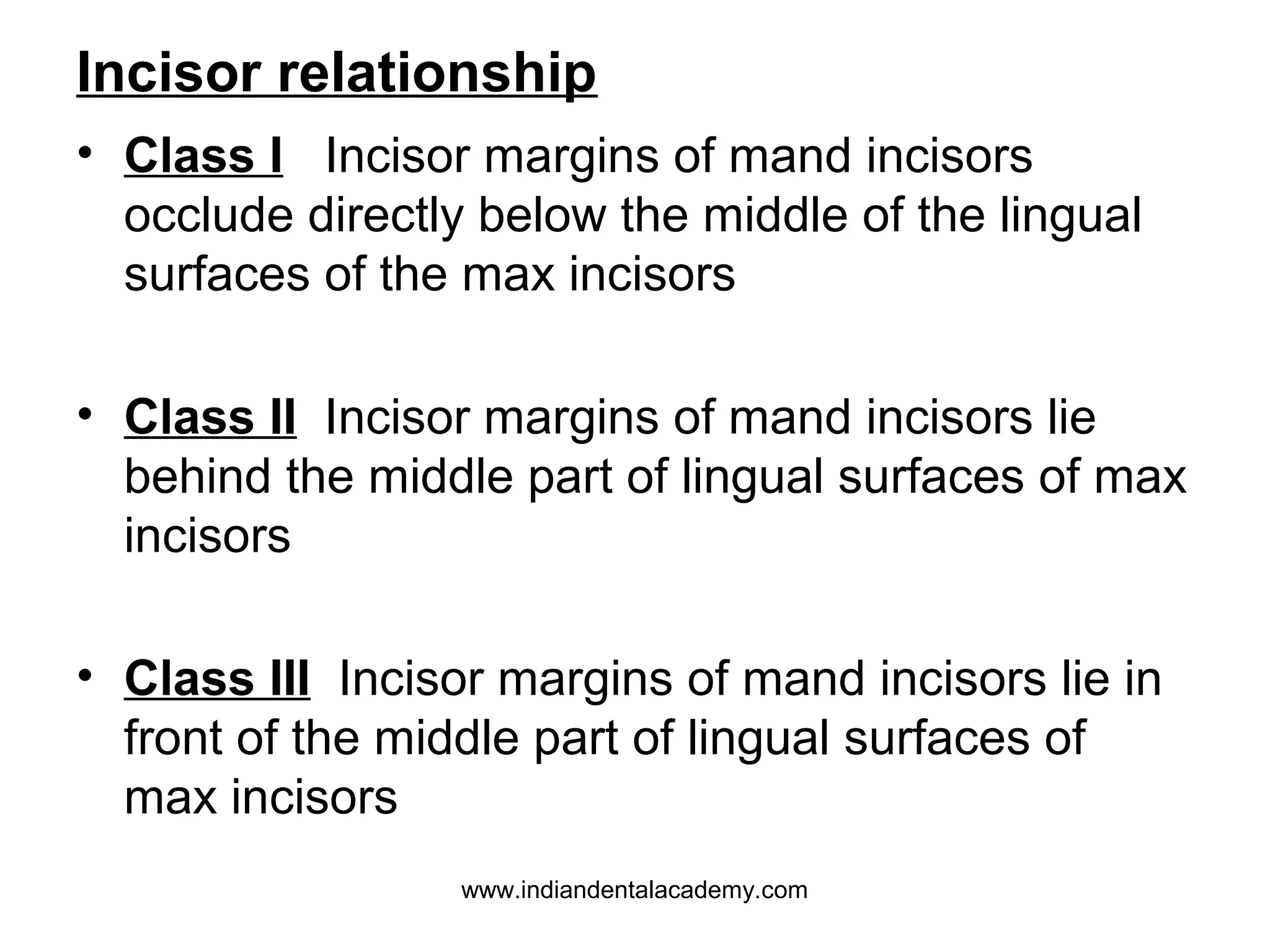Incisor relationship
• Class I Incisor margins of mand incisors
occlude directly below the middle of the lingual
surfaces of the max incisors
• Class II Incisor margins of mand incisors lie
behind the middle part of lingual surfaces of max
incisors
• Class III Incisor margins of mand incisors lie in
front of the middle part of lingual surfaces of
max incisors
www.indiandentalacademy.com

 