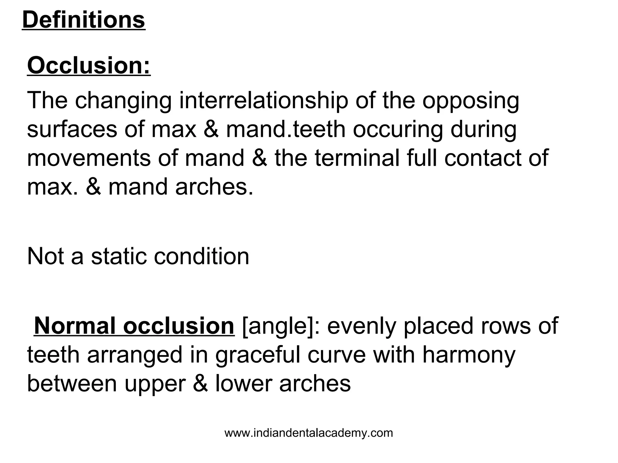 Definitions
Occlusion:
The changing interrelationship of the opposing
surfaces of max & mand.teeth occuring during
movements of mand & the terminal full contact of
max. & mand arches.
Not a static condition
Normal occlusion [angle]: evenly placed rows of
teeth arranged in graceful curve with harmony
between upper & lower arches
www.indiandentalacademy.com

 